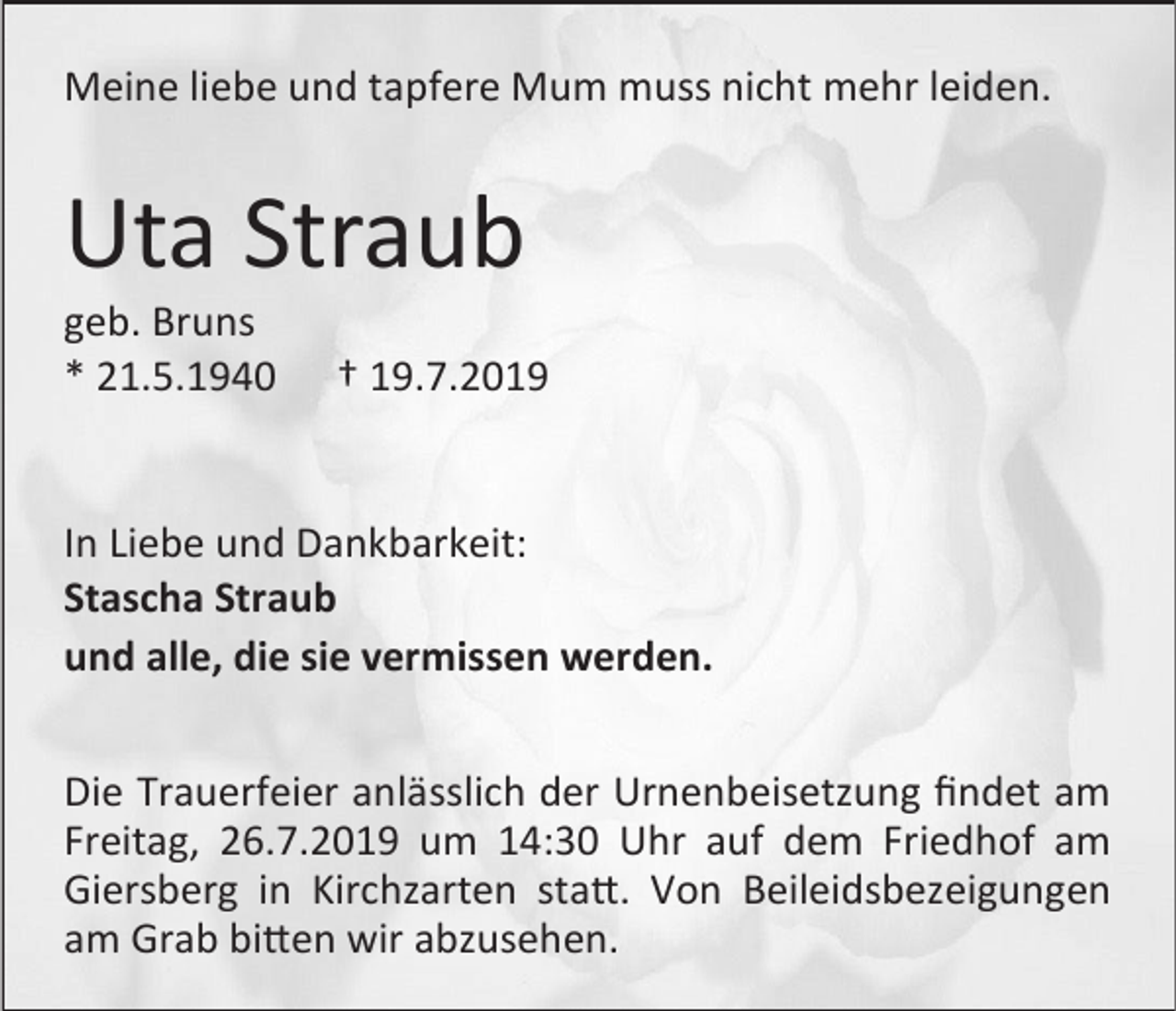 <p>Meine liebe und tapfere Mum muss nicht mehr leiden.</p><p>Uta Straub<br />geb. Bruns<br />* 21.5.1940</p><p>† 19.7.2019</p><p>In Liebe und Dankbarkeit:<br />Stascha Straub<br />und alle, die sie vermissen werden.<br />Die Trauerfeier anlässlich der Urnenbeisetzung findet am<br />Freitag, 26.7.2019 um 14:30 Uhr auf dem Friedhof am<br />Giersberg in Kirchzarten statt. Von Beileidsbezeigungen<br />am Grab bitten wir abzusehen.</p>