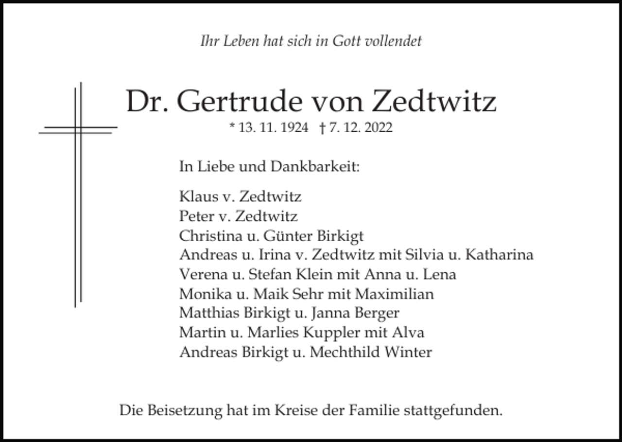 <p>Ihr Leben hat sich in Gott vollendet</p><p>Dr. Gertrude von Zedtwitz<br />* 13. 11. 1924 † 7. 12. 2022</p><p>Bild einfügen</p><p>In Liebe und Dankbarkeit:<br />Klaus v. Zedtwitz<br />Peter v. Zedtwitz<br />Christina u. Günter Birkigt<br />Andreas u. Irina v. Zedtwitz mit Silvia u. Katharina<br />Verena u. Stefan Klein mit Anna u. Lena<br />Monika u. Maik Sehr mit Maximilian<br />Matthias Birkigt u. Janna Berger<br />Martin u. Marlies Kuppler mit Alva<br />Andreas Birkigt u. Mechthild Winter</p><p>Die Beisetzung hat im Kreise der Familie stattgefunden.</p>