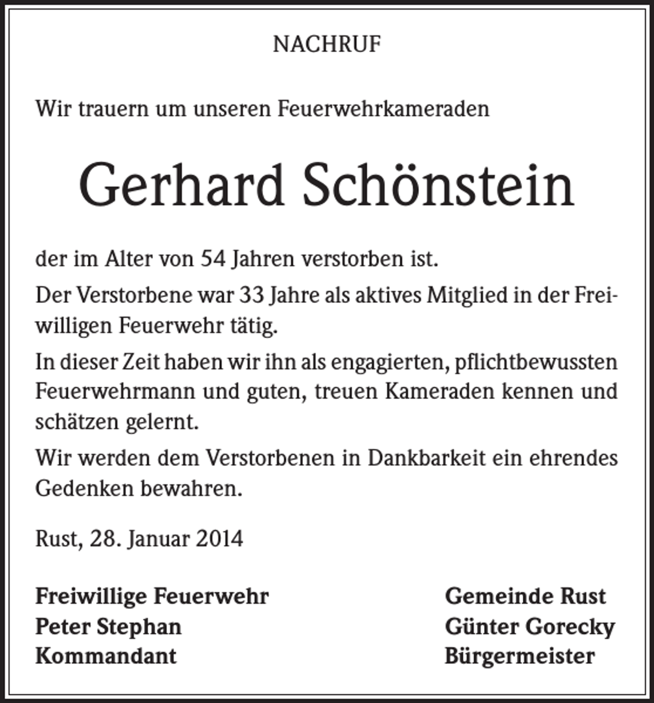 <p>NACHRUF<br />Wir trauern um unseren Feuerwehrkameraden</p><p>Gerhard Schönstein<br />der im Alter von 54 Jahren verstorben ist.<br />Der Verstorbene war 33 Jahre als aktives Mitglied in der Freiwilligen Feuerwehr tätig.<br />In dieser Zeit haben wir ihn als engagierten, pflichtbewussten<br />Feuerwehrmann und guten, treuen Kameraden kennen und<br />schätzen gelernt.<br />Wir werden dem Verstorbenen in Dankbarkeit ein ehrendes<br />Gedenken bewahren.<br />Rust, 28. Januar 2014<br />Freiwillige Feuerwehr<br />Peter Stephan<br />Kommandant</p><p>Gemeinde Rust<br />Günter Gorecky<br />Bürgermeister</p>