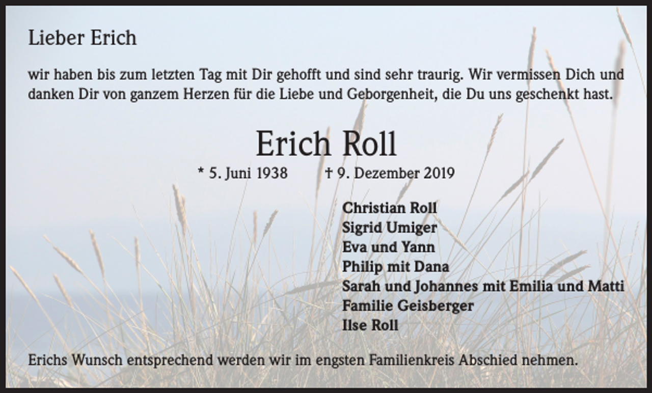 <p>Lieber Erich<br />wir haben bis zum letzten Tag mit Dir gehofft und sind sehr traurig. Wir vermissen Dich und<br />danken Dir von ganzem Herzen für die Liebe und Geborgenheit, die Du uns geschenkt hast.</p><p>Erich Roll</p><p>* 5. Juni 1938</p><p>† 9. Dezember 2019<br />Christian Roll<br />Sigrid Umiger<br />Eva und Yann<br />Philip mit Dana<br />Sarah und Johannes mit Emilia und Matti<br />Familie Geisberger<br />Ilse Roll</p><p>Erichs Wunsch entsprechend werden wir im engsten Familienkreis Abschied nehmen.</p>