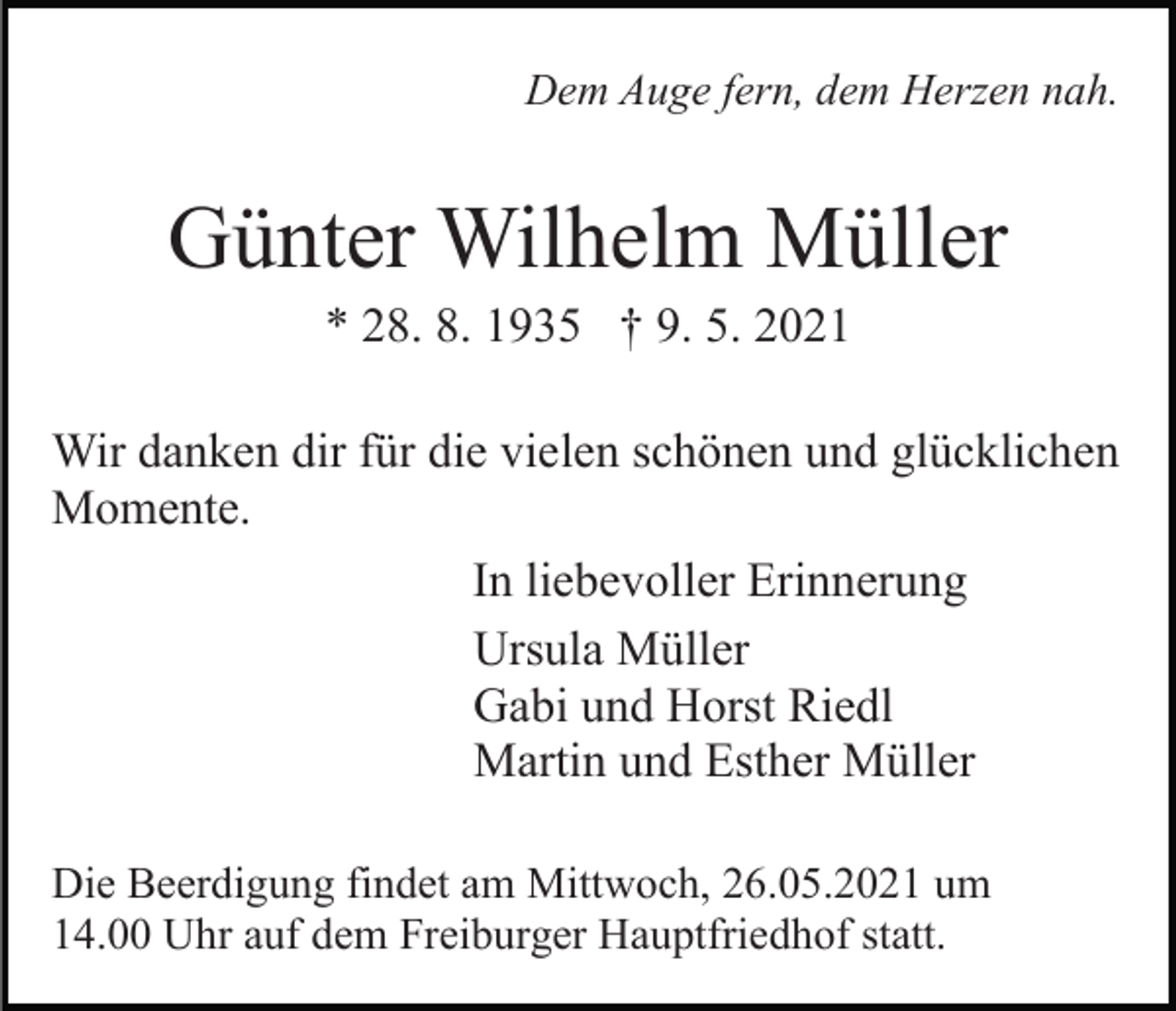 <p>Dem Auge fern, dem Herzen nah.</p><p>Günter Wilhelm Müller<br />* 28. 8. 1935 † 9. 5. 2021<br />Wir danken dir für die vielen schönen und glücklichen<br />Momente.<br />In liebevoller Erinnerung<br />Ursula Müller<br />Gabi und Horst Riedl<br />Martin und Esther Müller<br />Die Beerdigung findet am Mittwoch, 26.05.2021 um<br />14.00 Uhr auf dem Freiburger Hauptfriedhof statt.</p>