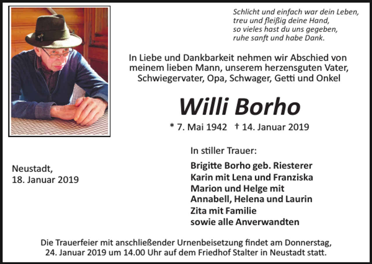 <p>Schlicht und einfach war dein Leben,<br />treu und ﬂeißig deine Hand,<br />so vieles hast du uns gegeben,<br />ruhe san� und habe Dank.</p><p>In Liebe und Dankbarkeit nehmen wir Abschied von<br />meinem lieben Mann, unserem herzensguten Vater,<br />Schwiegervater, Opa, Schwager, Ge� und Onkel</p><p>Willi Borho<br />* 7. Mai 1942 † 14. Januar 2019</p><p>Neustadt,<br />18. Januar 2019</p><p>In s�ller Trauer:<br />Brigi�e Borho geb. Riesterer<br />Karin mit Lena und Franziska<br />Marion und Helge mit<br />Annabell, Helena und Laurin<br />Zita mit Familie<br />sowie alle Anverwandten</p><p>Die Trauerfeier mit anschließender Urnenbeisetzung ﬁndet am Donnerstag,<br />24. Januar 2019 um 14.00 Uhr auf dem Friedhof Stalter in Neustadt sta�.</p>