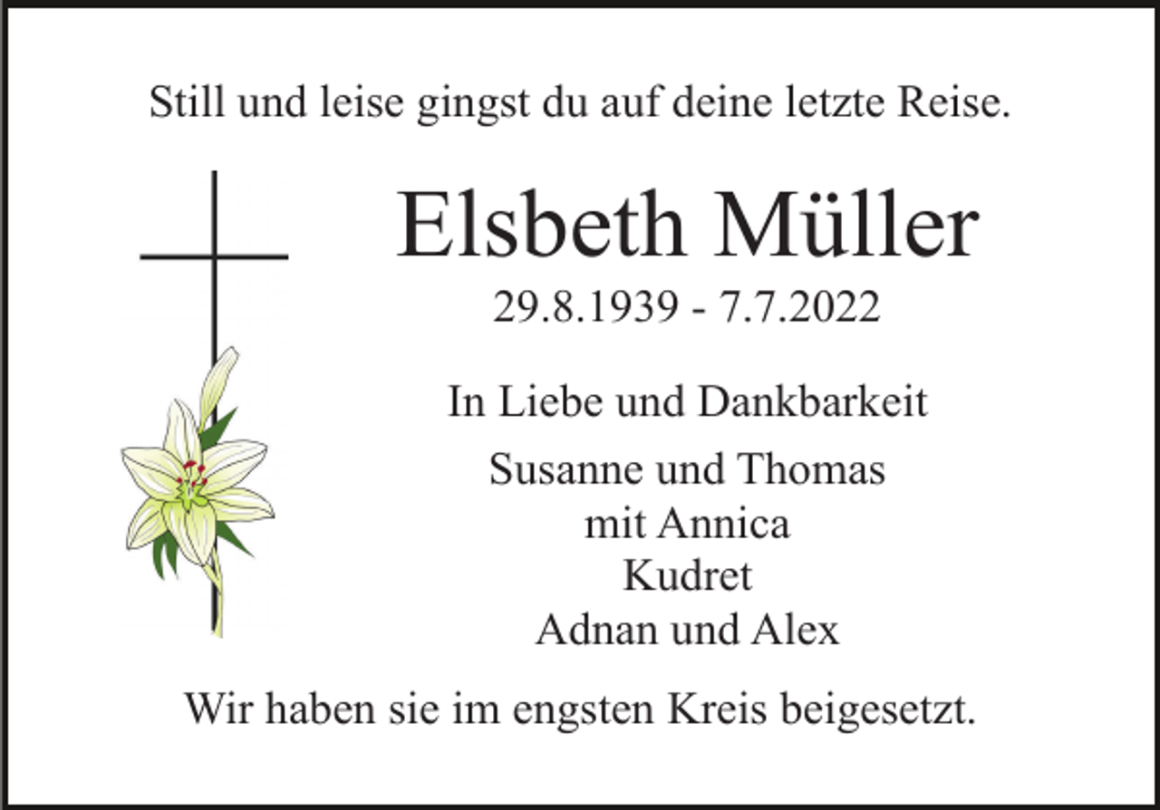 <p>Still und leise gingst du auf deine letzte Reise.</p><p>Elsbeth Müller<br />29.8.1939 - 7.7.2022<br />In Liebe und Dankbarkeit<br />Susanne und Thomas<br />mit Annica<br />Kudret<br />Adnan und Alex<br />Wir haben sie im engsten Kreis beigesetzt.</p>