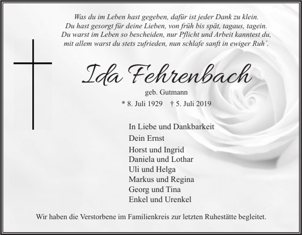 <p>Was du im Leben hast gegeben, dafür ist jeder Dank zu klein.<br />Du hast gesorgt für deine Lieben, von früh bis spät, tagaus, tagein.<br />Du warst im Leben so bescheiden, nur Pflicht und Arbeit kanntest du,<br />mit allem warst du stets zufrieden, nun schlafe sanft in ewiger Ruh´.</p><p>Ida Fehrenbach<br />geb. Gutmann<br />* 8. Juli 1929 † 5. Juli 2019</p><p>In Liebe und Dankbarkeit<br />Dein Ernst<br />Horst und Ingrid<br />Daniela und Lothar<br />Uli und Helga<br />Markus und Regina<br />Georg und Tina<br />Enkel und Urenkel<br />Wir haben die Verstorbene im Familienkreis zur letzten Ruhestätte begleitet.</p>