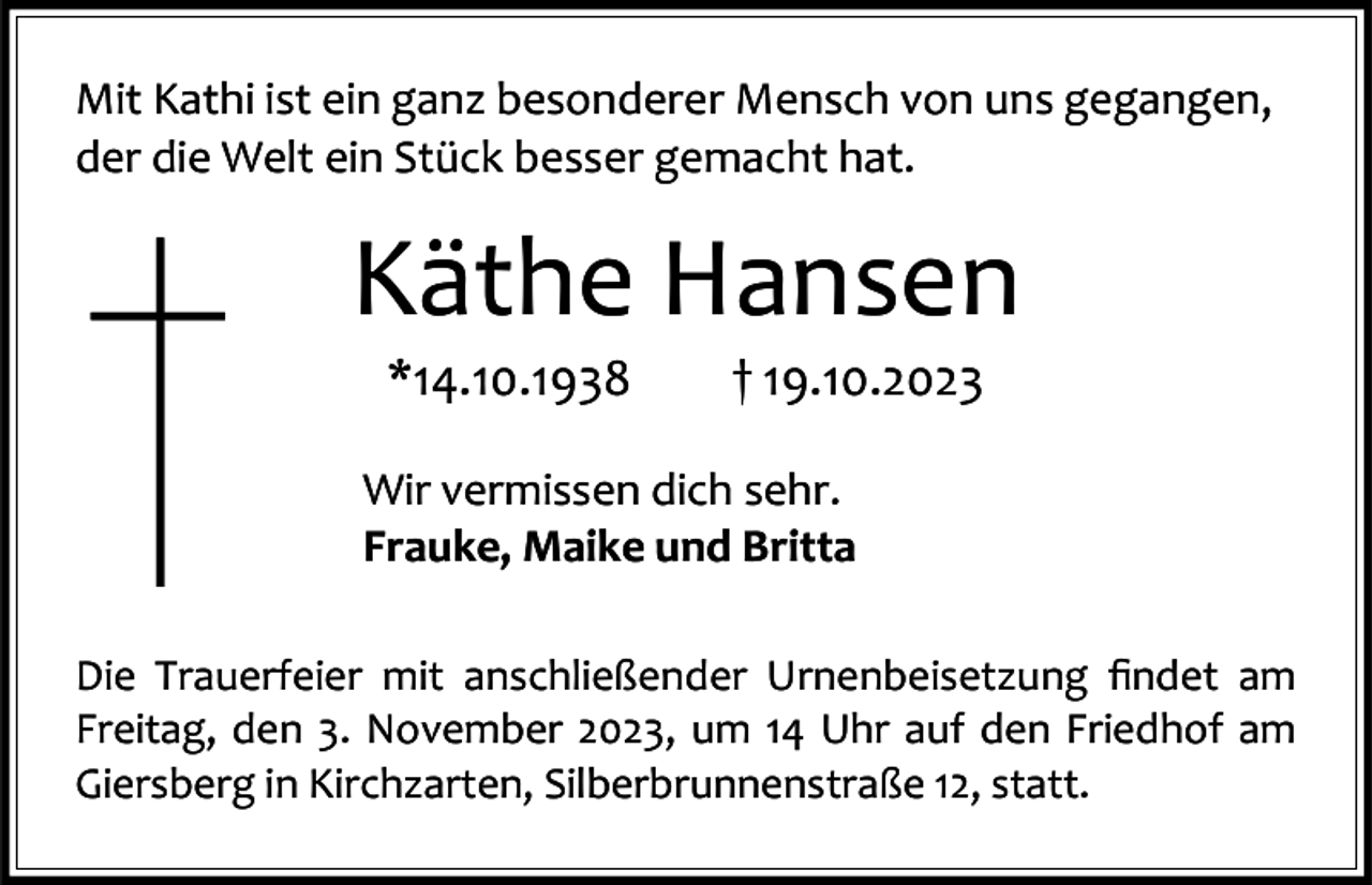 <p>Mit Kathi ist ein ganz besonderer Mensch von uns gegangen,<br />der die Welt ein Stück besser gemacht hat.</p><p>Käthe Hansen<br />*14.10.1938</p><p>† 19.10.2023</p><p>Wir vermissen dich sehr.<br />Frauke, Maike und Britta<br />Die Trauerfeier mit anschließender Urnenbeisetzung findet am<br />Freitag, den 3. November 2023, um 14 Uhr auf den Friedhof am<br />Giersberg in Kirchzarten, Silberbrunnenstraße 12, statt.</p>