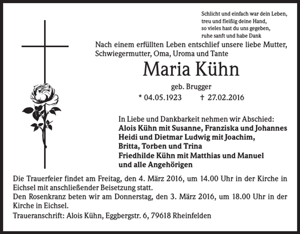 <p>Schlicht und einfach war dein Leben,<br />treu und fleißig deine Hand,<br />so vieles hast du uns gegeben,<br />ruhe sanft und habe Dank</p><p>Nach einem erfüllten Leben entschlief unsere liebe Mutter,<br />Schwiegermutter, Oma, Uroma und Tante</p><p>Maria Kühn<br />geb. Brugger<br />* 04.05.1923<br />† 27.02.2016<br />In Liebe und Dankbarkeit nehmen wir Abschied:<br />Alois Kühn mit Susanne, Franziska und Johannes<br />Heidi und Dietmar Ludwig mit Joachim,<br />Britta, Torben und Trina<br />Friedhilde Kühn mit Matthias und Manuel<br />und alle Angehörigen<br />Die Trauerfeier findet am Freitag, den 4. März 2016, um 14.00 Uhr in der Kirche in<br />Eichsel mit anschließender Beisetzung statt.<br />Den Rosenkranz beten wir am Donnerstag, den 3. März 2016, um 18.00 Uhr in der<br />Kirche in Eichsel.<br />Traueranschrift: Alois Kühn, Eggbergstr. 6, 79618 Rheinfelden</p>