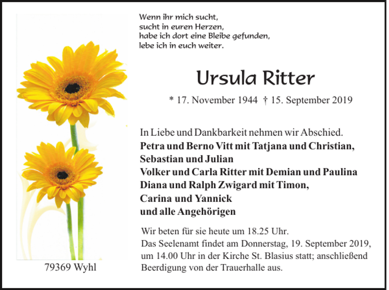 <p>Wenn ihr mich sucht,<br />sucht in euren Herzen,<br />habe ich dort eine Bleibe gefunden,<br />lebe ich in euch weiter.</p><p>Ursula Ritter<br />* 17. November 1944 † 15. September 2019</p><p>In Liebe und Dankbarkeit nehmen wir Abschied.<br />Petra und Berno Vitt mit Tatjana und Christian,<br />Sebastian und Julian<br />Volker und Carla Ritter mit Demian und Paulina<br />Diana und Ralph Zwigard mit Timon,<br />Carina und Yannick<br />und alle Angehörigen</p><p>79369 Wyhl</p><p>Wir beten für sie heute um 18.25 Uhr.<br />Das Seelenamt findet am Donnerstag, 19. September 2019,<br />um 14.00 Uhr in der Kirche St. Blasius statt; anschließend<br />Beerdigung von der Trauerhalle aus.</p>