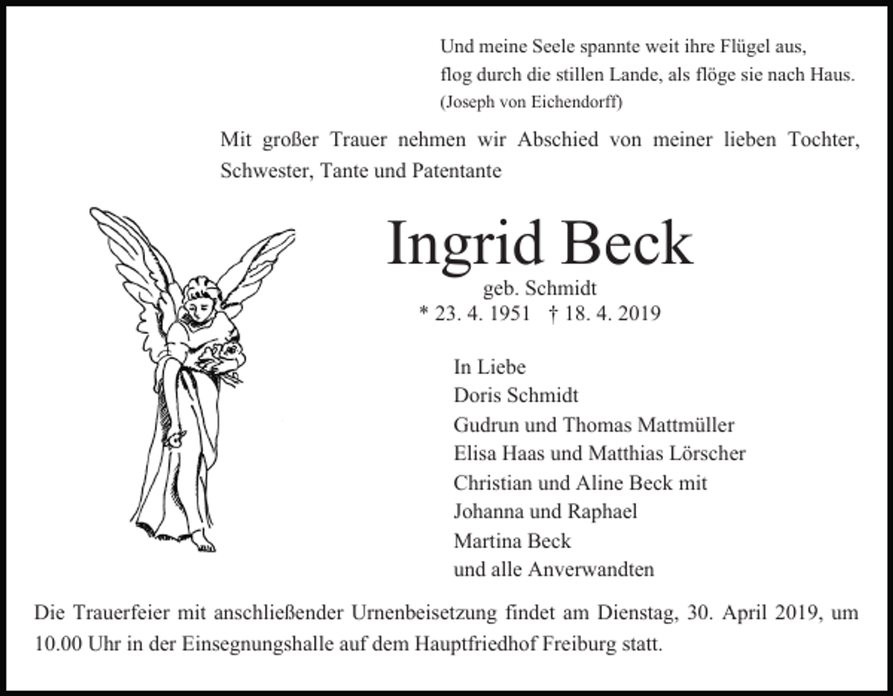 <p>Und meine Seele spannte weit ihre Flügel aus,<br />flog durch die stillen Lande, als flöge sie nach Haus.<br />(Joseph von Eichendorff)</p><p>Mit großer Trauer nehmen wir Abschied von meiner lieben Tochter,<br />Schwester, Tante und Patentante</p><p>Ingrid Beck<br />geb. Schmidt<br />* 23. 4. 1951 † 18. 4. 2019</p><p>In Liebe<br />Doris Schmidt<br />Gudrun und Thomas Mattmüller<br />Elisa Haas und Matthias Lörscher<br />Christian und Aline Beck mit<br />Johanna und Raphael<br />Martina Beck<br />und alle Anverwandten<br />Die Trauerfeier mit anschließender Urnenbeisetzung findet am Dienstag, 30. April 2019, um<br />10.00 Uhr in der Einsegnungshalle auf dem Hauptfriedhof Freiburg statt.</p>