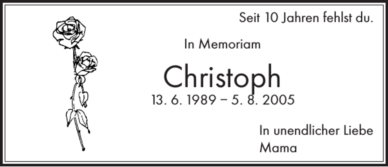 <p>Seit 10 Jahren fehlst du.<br />In Memoriam</p><p>Christoph</p><p>13. 6. 1989 – 5. 8. 2005</p><p>In unendlicher Liebe<br />Mama</p>