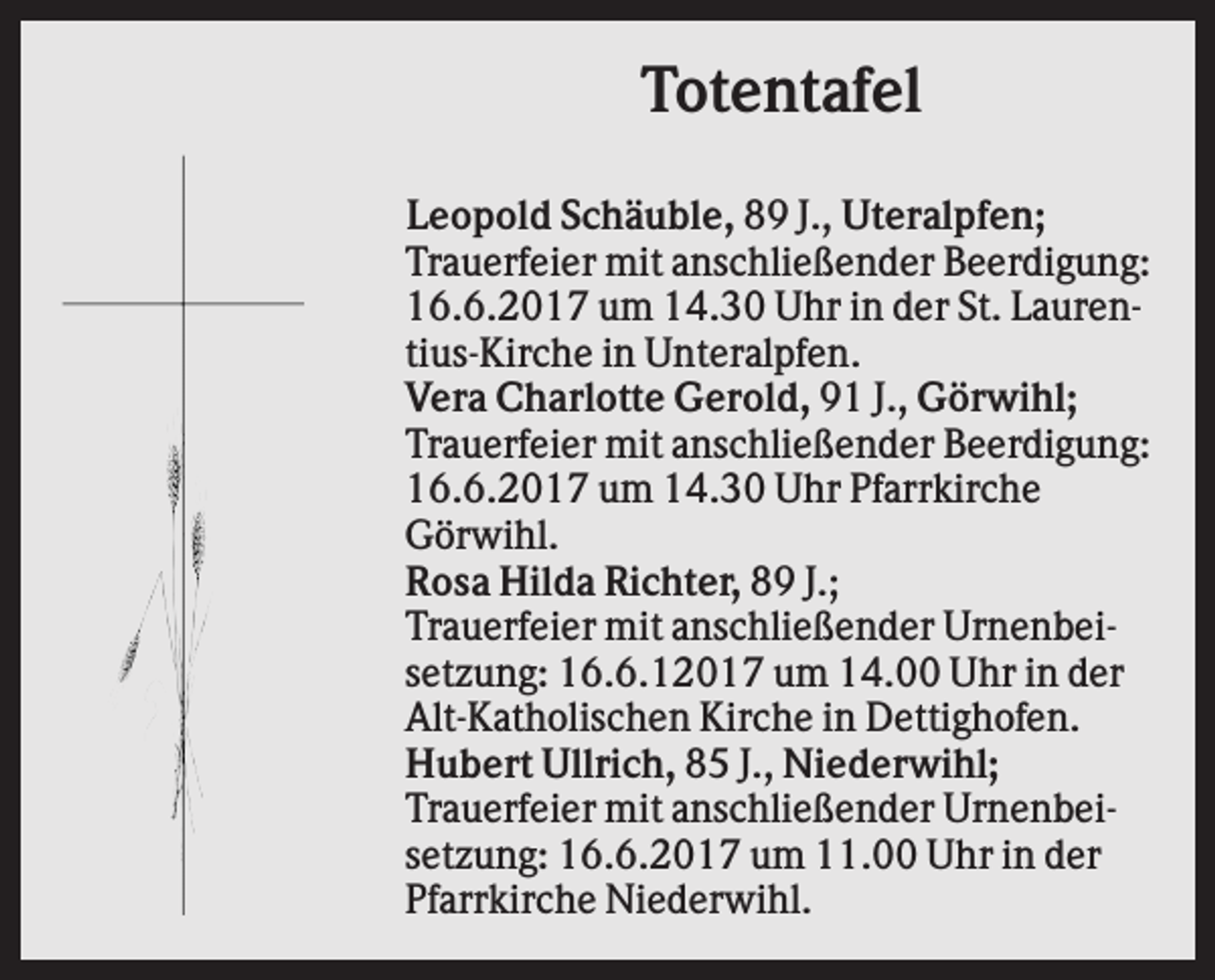 <p>Totentafel<br />Leopold Schäuble, 89 J., Uteralpfen;<br />Trauerfeier mit anschließender Beerdigung:<br />16.6.2017 um 14.30 Uhr in der St. Laurentius-Kirche in Unteralpfen.<br />Vera Charlotte Gerold, 91 J., Görwihl;<br />Trauerfeier mit anschließender Beerdigung:<br />16.6.2017 um 14.30 Uhr Pfarrkirche<br />Görwihl.<br />Rosa Hilda Richter, 89 J.;<br />Trauerfeier mit anschließender Urnenbeisetzung: 16.6.12017 um 14.00 Uhr in der<br />Alt-Katholischen Kirche in Dettighofen.<br />Hubert Ullrich, 85 J., Niederwihl;<br />Trauerfeier mit anschließender Urnenbeisetzung: 16.6.2017 um 11.00 Uhr in der<br />Pfarrkirche Niederwihl.</p>