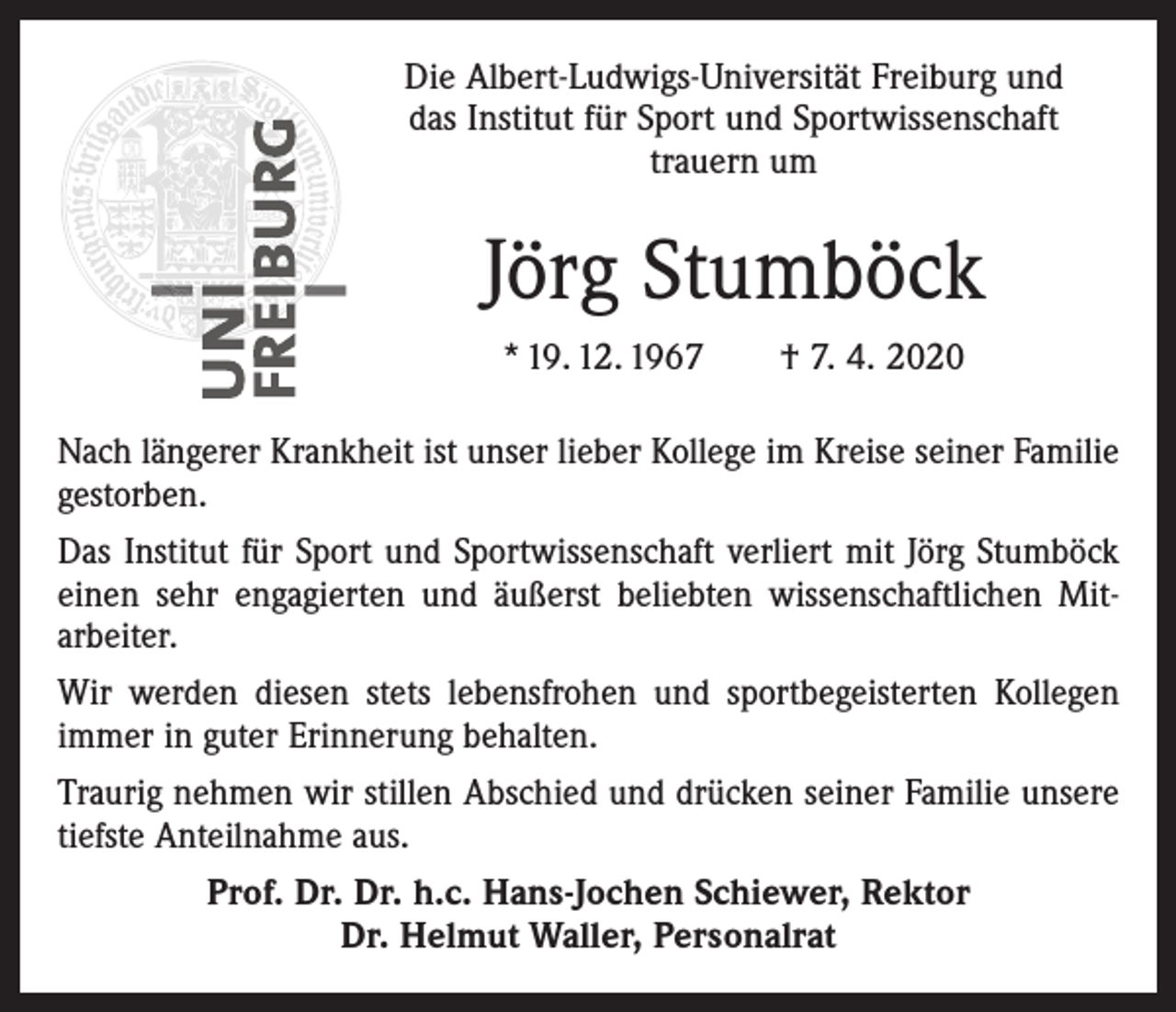 <p>Die Albert-Ludwigs-Universität Freiburg und<br />das Institut für Sport und Sportwissenschaft<br />trauern um</p><p>Jörg Stumböck<br />* 19. 12. 1967 † 7. 4. 2020<br />Nach längerer Krankheit ist unser lieber Kollege im Kreise seiner Familie<br />gestorben.<br />Das Institut für Sport und Sportwissenschaft verliert mit Jörg Stumböck<br />einen sehr engagierten und äußerst beliebten wissenschaftlichen Mit­<br />arbeiter.<br />Wir werden diesen stets lebensfrohen und sportbegeisterten Kollegen<br />immer in guter Erinnerung behalten.<br />Traurig nehmen wir stillen Abschied und drücken seiner Familie unsere<br />tiefste Anteilnahme aus.<br />Prof. Dr. Dr. h.c. Hans-Jochen Schiewer, Rektor<br />Dr. Helmut Waller, Personalrat</p>