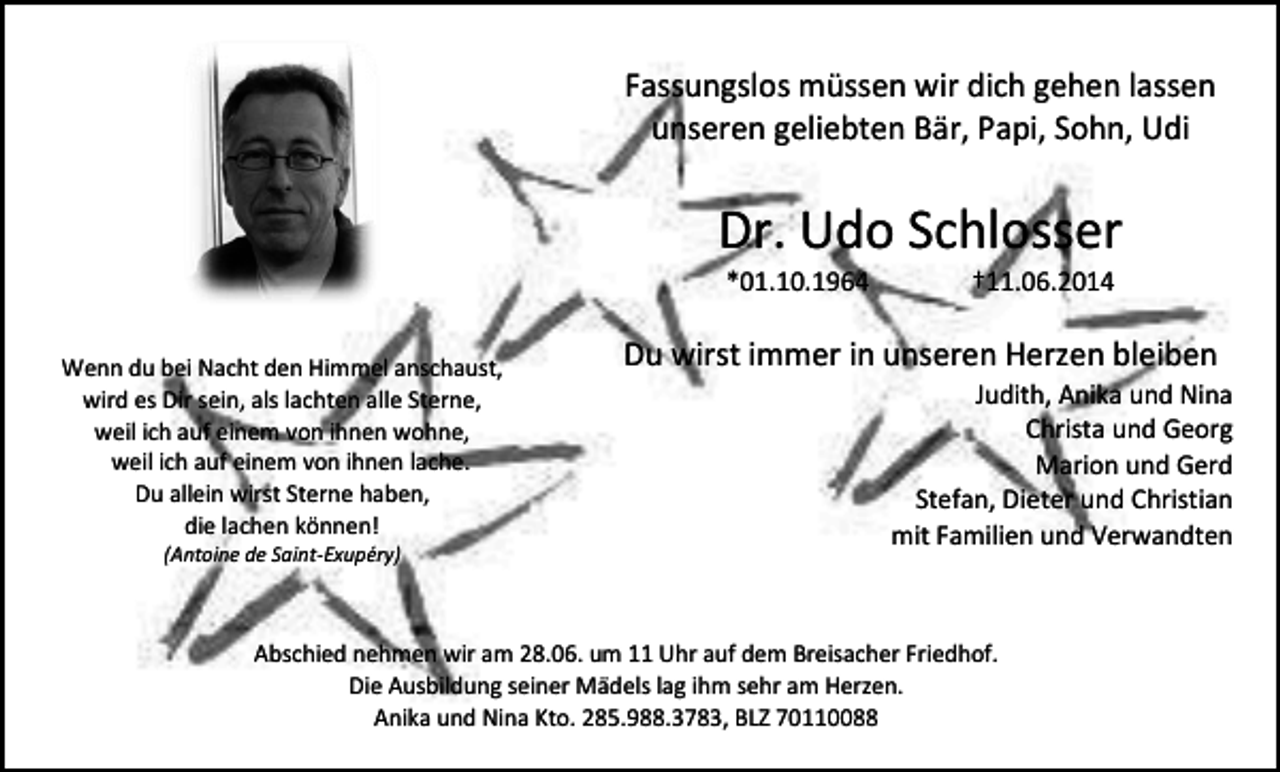 <p>Fassungslos müssen wir dich gehen lassen<br />unseren geliebten Bär, Papi, Sohn, Udi</p><p>Dr. Udo Schlosser<br />*01.10.1964</p><p>Wenn du bei Nacht den Himmel anschaust,<br />wird es Dir sein, als lachten alle Sterne,<br />weil ich auf einem von ihnen wohne,<br />weil ich auf einem von ihnen lache.<br />Du allein wirst Sterne haben,<br />die lachen können!<br />(Antoine de Saint-Exupéry)</p><p>†11.06.2014</p><p>Du wirst immer in unseren Herzen bleiben</p><p>Judith, Anika und Nina<br />Christa und Georg<br />Marion und Gerd<br />Stefan, Dieter und Christian<br />mit Familien und Verwandten</p><p>Abschied nehmen wir am 28.06. um 11 Uhr auf dem Breisacher Friedhof.<br />Die Ausbildung seiner Mädels lag ihm sehr am Herzen.<br />Anika und Nina Kto. 285.988.3783, BLZ 70110088</p>