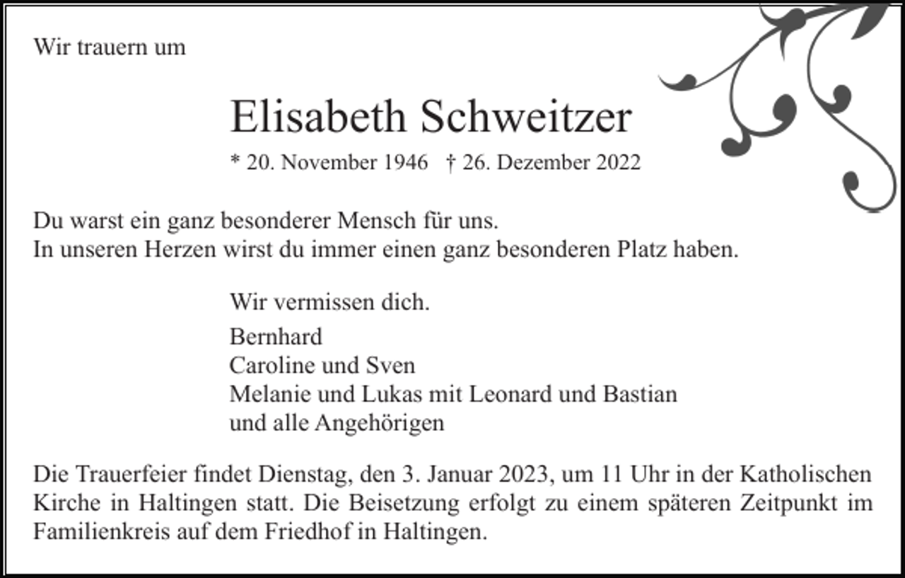 <p>Wir trauern um</p><p>Elisabeth Schweitzer<br />* 20. November 1946 † 26. Dezember 2022</p><p>Du warst ein ganz besonderer Mensch für uns.<br />In unseren Herzen wirst du immer einen ganz besonderen Platz haben.<br />Wir vermissen dich.<br />Bernhard<br />Caroline und Sven<br />Melanie und Lukas mit Leonard und Bastian<br />und alle Angehörigen<br />Die Trauerfeier findet Dienstag, den 3. Januar 2023, um 11 Uhr in der Katholischen<br />Kirche in Haltingen statt. Die Beisetzung erfolgt zu einem späteren Zeitpunkt im<br />Familienkreis auf dem Friedhof in Haltingen.</p>
