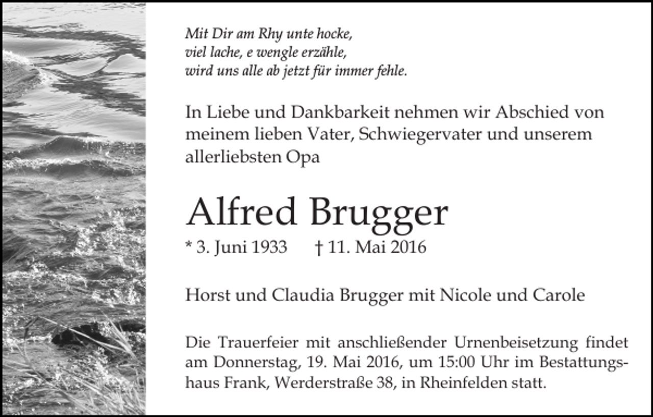 <p>Mit Dir am Rhy unte hocke,<br />viel lache, e wengle erzähle,<br />wird uns alle ab jetzt für immer fehle.</p><p>In Liebe und Dankbarkeit nehmen wir Abschied von<br />meinem lieben Vater, Schwiegervater und unserem<br />allerliebsten Opa</p><p>Alfred Brugger<br />* 3. Juni 1933</p><p>† 11. Mai 2016</p><p>Horst und Claudia Brugger mit Nicole und Carole<br />Die Trauerfeier mit anschließender Urnenbeisetzung findet<br />am Donnerstag, 19. Mai 2016, um 15:00 Uhr im Bestattungshaus Frank, Werderstraße 38, in Rheinfelden statt.</p>