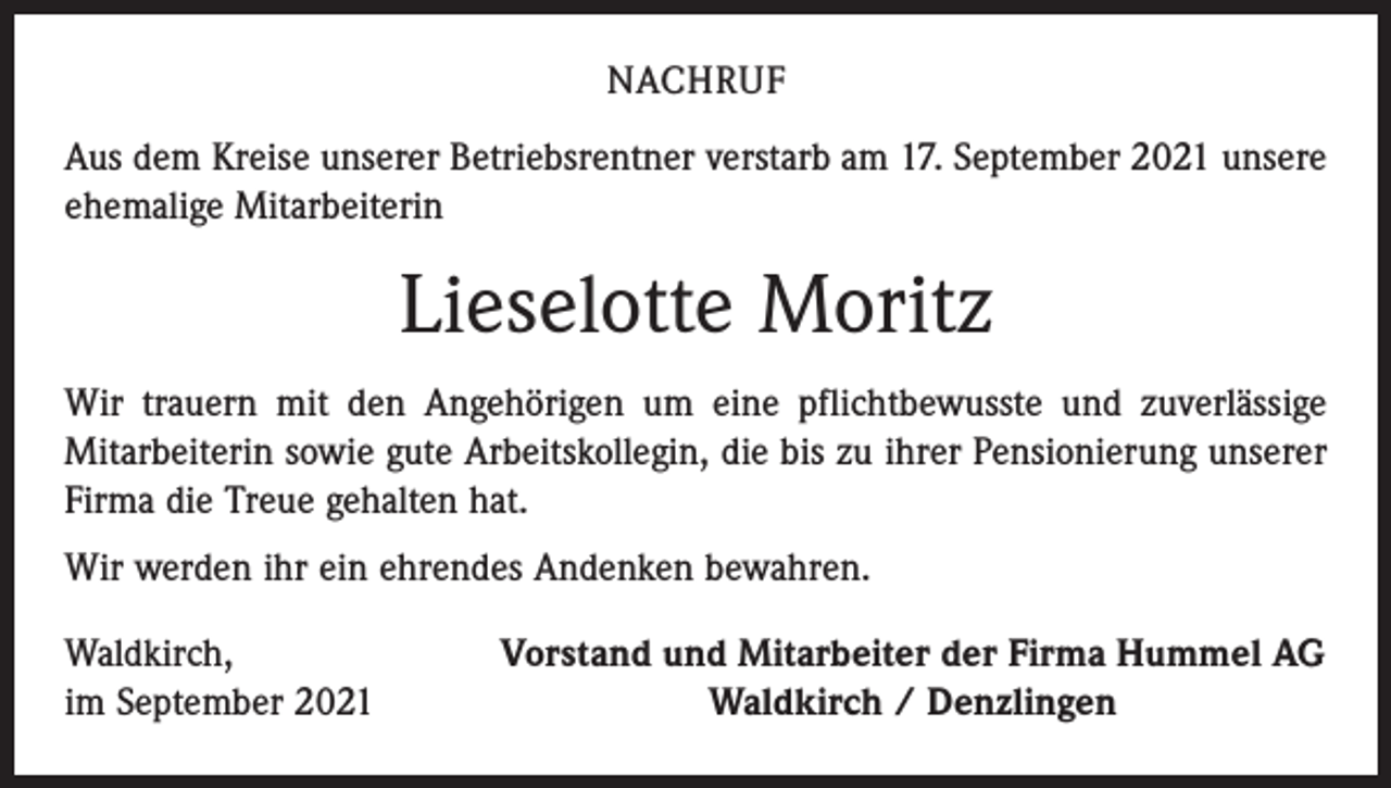 <p>NACHRUF<br />Aus dem Kreise unserer Betriebsrentner verstarb am 17. September 2021 unsere<br />ehemalige Mitarbeiterin</p><p>Lieselotte Moritz<br />Wir trauern mit den Angehörigen um eine pflichtbewusste und zuverlässige<br />­Mitarbeiterin sowie gute Arbeitskollegin, die bis zu ihrer Pensionierung unserer<br />Firma die Treue ­gehalten hat.<br />Wir werden ihr ein ehrendes Andenken bewahren.<br />Waldkirch,<br />im September 2021</p><p>Vorstand und Mitarbeiter der Firma Hummel AG<br />Waldkirch / Denzlingen</p>