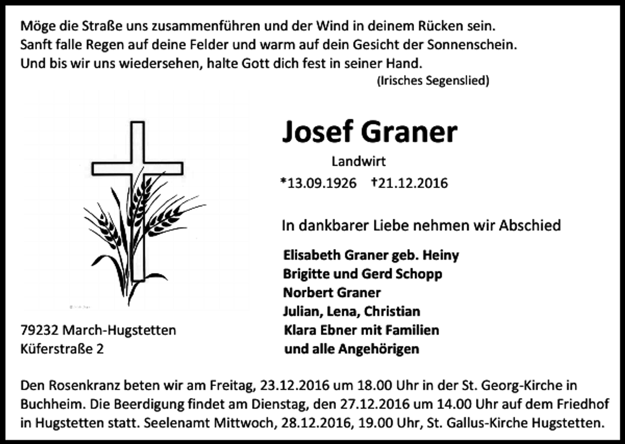 <p>Möge die Straße uns zusammenführen und der Wind in deinem Rücken sein.<br />Sanft falle Regen auf deine Felder und warm auf dein Gesicht der Sonnenschein.<br />Und bis wir uns wiedersehen, halte Gott dich fest in seiner Hand.<br />(Irisches Segenslied)</p><p>Josef Graner<br />Landwirt<br />*13.09.1926 †21.12.2016</p><p>In dankbarer Liebe nehmen wir Abschied</p><p>79232 March-Hugstetten<br />Küferstraße 2</p><p>Elisabeth Graner geb. Heiny<br />Brigitte und Gerd Schopp<br />Norbert Graner<br />Julian, Lena, Christian<br />Klara Ebner mit Familien<br />und alle Angehörigen</p><p>Den Rosenkranz beten wir am Freitag, 23.12.2016 um 18.00 Uhr in der St. Georg-Kirche in<br />Buchheim. Die Beerdigung findet am Dienstag, den 27.12.2016 um 14.00 Uhr auf dem Friedhof<br />in Hugstetten statt. Seelenamt Mittwoch, 28.12.2016, 19.00 Uhr, St. Gallus-Kirche Hugstetten.</p>