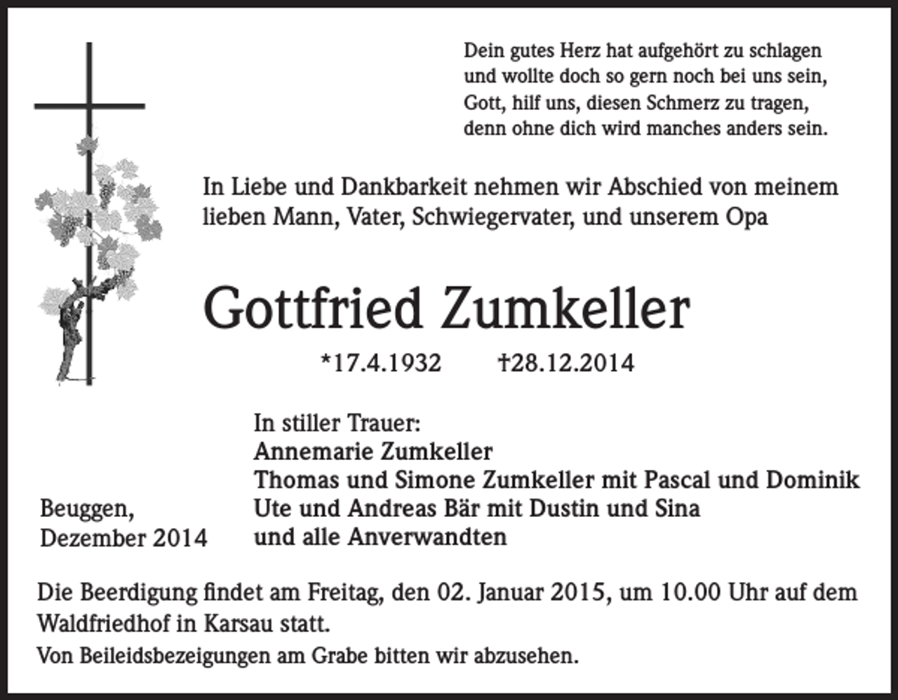 <p>Dein gutes Herz hat aufgehört zu schlagen<br />und wollte doch so gern noch bei uns sein,<br />Gott, hilf uns, diesen Schmerz zu tragen,<br />denn ohne dich wird manches anders sein.</p><p>In Liebe und Dankbarkeit nehmen wir Abschied von meinem<br />lieben Mann, Vater, Schwiegervater, und unserem Opa</p><p>Gottfried Zumkeller<br />*17.4.1932</p><p>Beuggen,<br />Dezember 2014</p><p>†28.12.2014</p><p>In stiller Trauer:<br />Annemarie Zumkeller<br />Thomas und Simone Zumkeller mit Pascal und Dominik<br />Ute und Andreas Bär mit Dustin und Sina<br />und alle Anverwandten</p><p>Die Beerdigung findet am Freitag, den 02. Januar 2015, um 10.00 Uhr auf dem<br />Waldfriedhof in Karsau statt.<br />Von Beileidsbezeigungen am Grabe bitten wir abzusehen.</p>