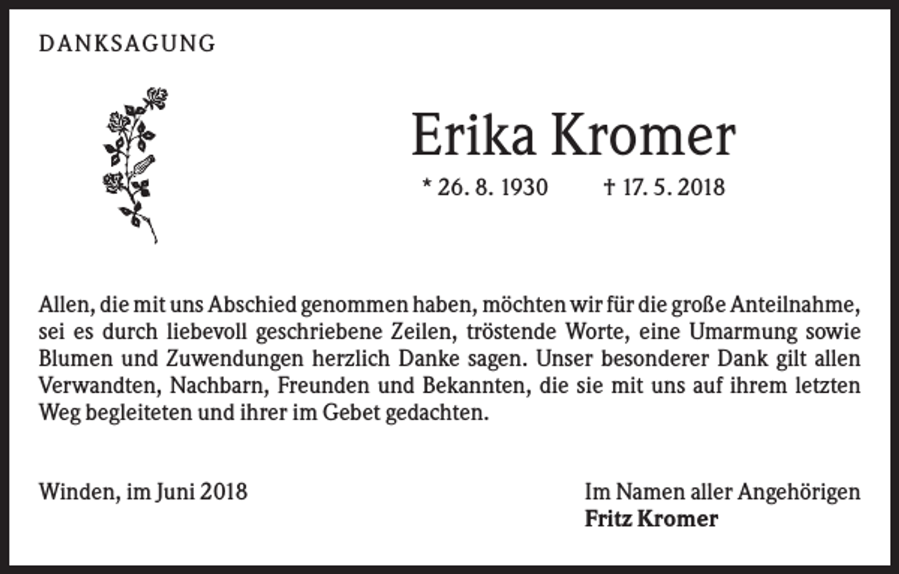 <p>DANKS AGUNG</p><p>Erika Kromer<br />* 26. 8. 1930</p><p>† 17. 5. 2018</p><p>Allen, die mit uns Abschied genommen haben, möchten wir für die große Anteilnahme,<br />sei es durch liebevoll geschriebene Zeilen, tröstende Worte, eine Umarmung sowie<br />Blumen und Zuwendungen herzlich Danke sagen. Unser besonderer Dank gilt allen<br />Verwandten, Nachbarn, Freunden und Bekannten, die sie mit uns auf ihrem letzten<br />Weg begleiteten und ihrer im Gebet gedachten.<br />Winden, im Juni 2018</p><p>Im Namen aller Angehörigen<br />Fritz Kromer</p>