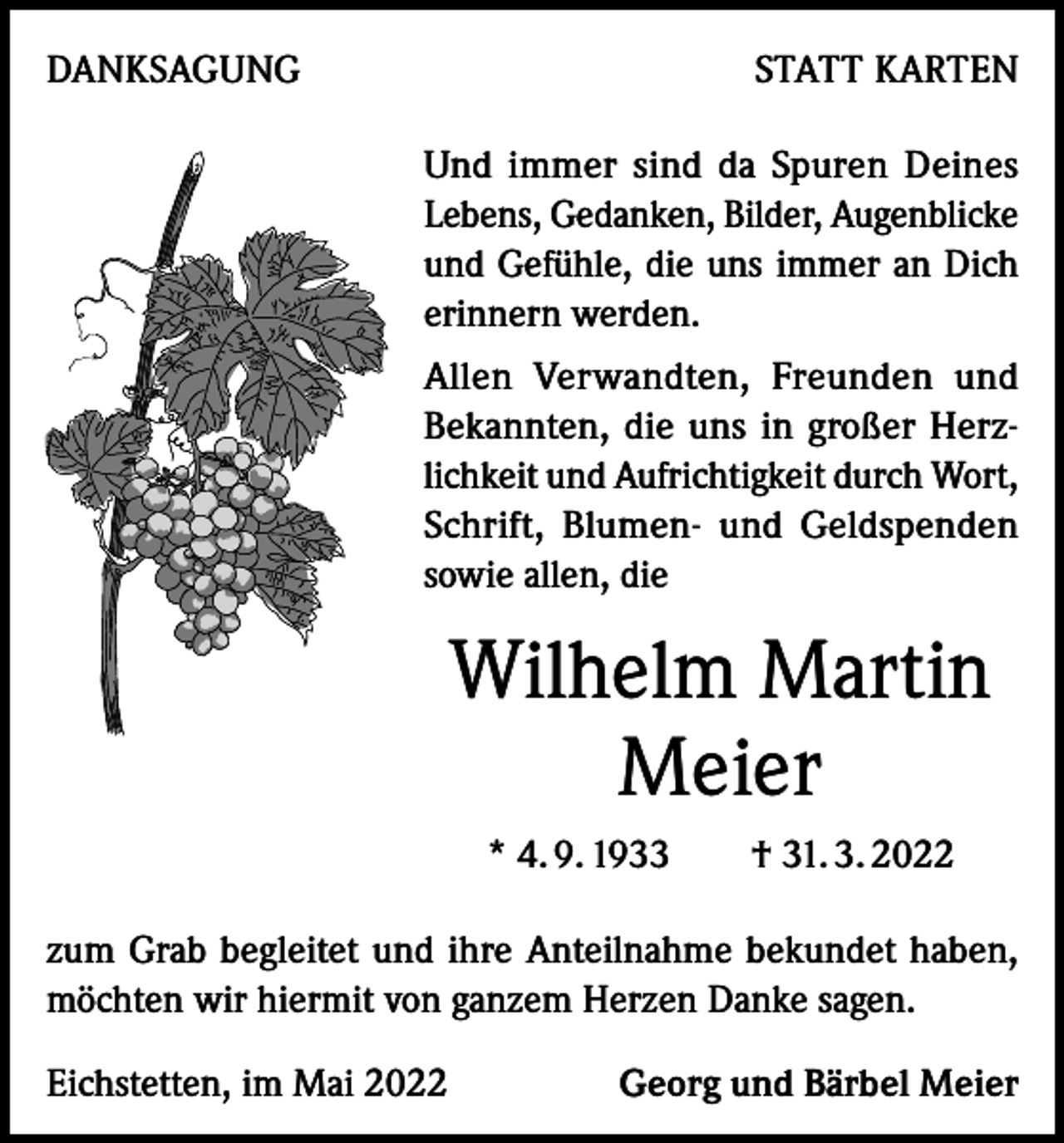 <p>DANKSAGUNG</p><p>STATT KARTEN<br />Und immer sind da Spuren Deines<br />Lebens, Gedanken, Bilder, Augenblicke<br />und Gefühle, die uns immer an Dich<br />erinnern werden.<br />Allen Verwandten, Freunden und<br />Bekannten, die uns in großer Herzlichkeit und Aufrichtigkeit durch Wort,<br />Schrift, Blumen- und Geldspenden<br />sowie allen, die</p><p>Wilhelm Martin<br />Meier<br />* 4. 9. 1933 † 31. 3. 2022<br />zum Grab begleitet und ihre Anteilnahme bekundet haben,<br />möchten wir hiermit von ganzem Herzen Danke sagen.<br />Eichstetten, im Mai 2022</p><p>Georg und Bärbel Meier</p>
