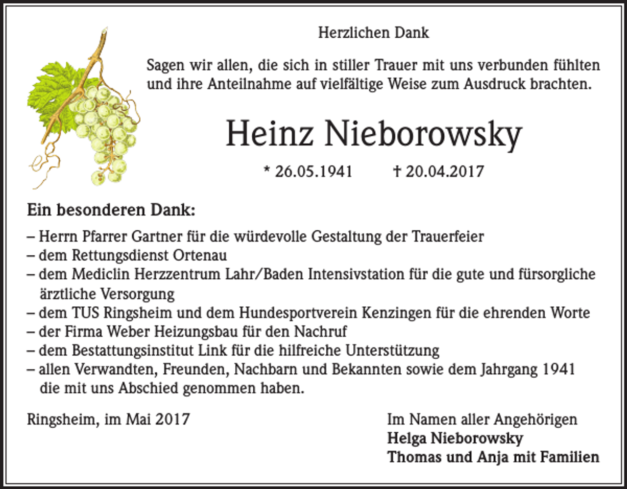 <p>Herzlichen Dank<br />Sagen wir allen, die sich in stiller Trauer mit uns verbunden fühlten<br />und ihre Anteilnahme auf vielfältige Weise zum Ausdruck brachten.</p><p>Heinz Nieborowsky<br />* 26.05.1941</p><p>† 20.04.2017</p><p>Ein besonderen Dank:<br />– Herrn Pfarrer Gartner für die würdevolle Gestaltung der Trauerfeier<br />– dem Rettungsdienst Ortenau<br />– dem Mediclin Herzzentrum Lahr/Baden Intensivstation für die gute und fürsorgliche<br />ärztliche Versorgung<br />– dem TUS Ringsheim und dem Hundesportverein Kenzingen für die ehrenden Worte<br />– der Firma Weber Heizungsbau für den Nachruf<br />– dem Bestattungsinstitut Link für die hilfreiche Unterstützung<br />– allen Verwandten, Freunden, Nachbarn und Bekannten sowie dem Jahrgang 1941<br />die mit uns Abschied genommen haben.<br />Ringsheim, im Mai 2017</p><p>I m Namen aller Angehörigen<br />Helga Nieborowsky<br />Thomas und Anja mit Familien</p>