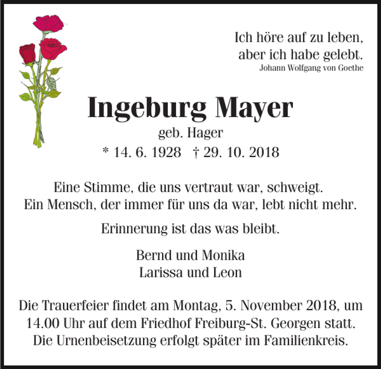 <p>Ich höre auf zu leben,<br />aber ich habe gelebt.<br />Johann Wolfgang von Goethe</p><p>Ingeburg Mayer<br />geb. Hager<br />* 14. 6. 1928 † 29. 10. 2018<br />Eine Stimme, die uns vertraut war, schweigt.<br />Ein Mensch, der immer für uns da war, lebt nicht mehr.<br />Erinnerung ist das was bleibt.<br />Bernd und Monika<br />Larissa und Leon<br />Die Trauerfeier findet am Montag, 5. November 2018, um<br />14.00 Uhr auf dem Friedhof Freiburg-St. Georgen statt.<br />Die Urnenbeisetzung erfolgt später im Familienkreis.</p>