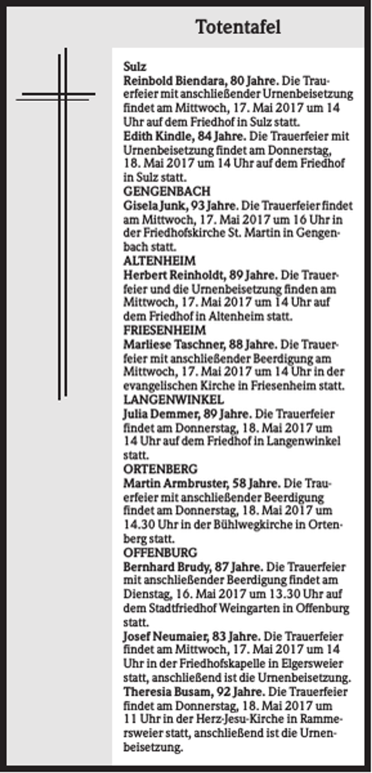 <p>Totentafel<br />Sulz<br />Reinbold Biendara, 80 Jahre. Die Trauerfeier mit anschließender Urnenbeisetzung<br />findet am Mittwoch, 17. Mai 2017 um 14<br />Uhr auf dem Friedhof in Sulz statt.<br />Edith Kindle, 84 Jahre. Die Trauerfeier mit<br />Urnenbeisetzung findet am Donnerstag,<br />18. Mai 2017 um 14 Uhr auf dem Friedhof<br />in Sulz statt.<br />GENGENBACH<br />Gisela Junk, 93 Jahre. Die Trauerfeier findet<br />am Mittwoch, 17. Mai 2017 um 16 Uhr in<br />der Friedhofskirche St. Martin in Gengenbach statt.<br />ALTENHEIM<br />Herbert Reinholdt, 89 Jahre. Die Trauerfeier und die Urnenbeisetzung finden am<br />Mittwoch, 17. Mai 2017 um 14 Uhr auf<br />dem Friedhof in Altenheim statt.<br />FRIESENHEIM<br />Marliese Taschner, 88 Jahre. Die Trauerfeier mit anschließender Beerdigung am<br />Mittwoch, 17. Mai 2017 um 14 Uhr in der<br />evangelischen Kirche in Friesenheim statt.<br />LANGENWINKEL<br />Julia Demmer, 89 Jahre. Die Trauerfeier<br />findet am Donnerstag, 18. Mai 2017 um<br />14 Uhr auf dem Friedhof in Langenwinkel<br />statt.<br />ORTENBERG<br />Martin Armbruster, 58 Jahre. Die Trauerfeier mit anschließender Beerdigung<br />findet am Donnerstag, 18. Mai 2017 um<br />14.30 Uhr in der Bühlwegkirche in Ortenberg statt.<br />OFFENBURG<br />Bernhard Brudy, 87 Jahre. Die Trauerfeier<br />mit anschließender Beerdigung findet am<br />Dienstag, 16. Mai 2017 um 13.30 Uhr auf<br />dem Stadtfriedhof Weingarten in Offenburg<br />statt.<br />Josef Neumaier, 83 Jahre. Die Trauerfeier<br />findet am Mittwoch, 17. Mai 2017 um 14<br />Uhr in der Friedhofskapelle in Elgersweier<br />statt, anschließend ist die Urnenbeisetzung.<br />Theresia Busam, 92 Jahre. Die Trauerfeier<br />findet am Donnerstag, 18. Mai 2017 um<br />11 Uhr in der Herz-Jesu-Kirche in Rammersweier statt, anschließend ist die Urnenbeisetzung.</p>