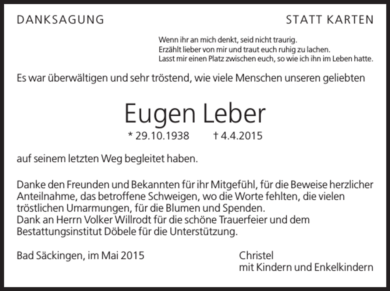<p>D A N KSA GU N G</p><p>STA TT KA R TEN<br />Wenn ihr an mich denkt, seid nicht traurig.<br />Erzählt lieber von mir und traut euch ruhig zu lachen.<br />Lasst mir einen Platz zwischen euch, so wie ich ihn im Leben hatte.</p><p>Es war überwältigen und sehr tröstend, wie viele Menschen unseren geliebten</p><p>Eugen Leber<br />* 29.10.1938</p><p>† 4.4.2015</p><p>auf seinem letzten Weg begleitet haben.<br />Danke den Freunden und Bekannten für ihr Mitgefühl, für die Beweise herzlicher<br />Anteilnahme, das betroffene Schweigen, wo die Worte fehlten, die vielen<br />tröstlichen Umarmungen, für die Blumen und Spenden.<br />Dank an Herrn Volker Willrodt für die schöne Trauerfeier und dem<br />Bestattungsinstitut Döbele für die Unterstützung.<br />Bad Säckingen, im Mai 2015</p><p>Christel<br />mit Kindern und Enkelkindern</p>