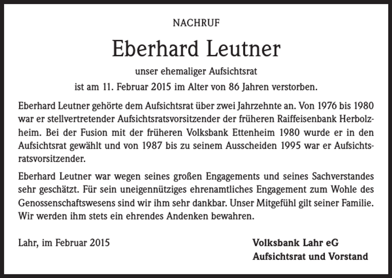 <p>NACHRUF</p><p>Eberhard Leutner<br />unser ehemaliger Aufsichtsrat<br />ist am 11. Februar 2015 im Alter von 86 Jahren verstorben.<br />Eberhard Leutner gehörte dem Aufsichtsrat über zwei Jahrzehnte an. Von 1976 bis 1980<br />war er stellvertretender Aufsichtsratsvorsitzender der früheren Raiffeisenbank Herbolzheim. Bei der Fusion mit der früheren Volksbank Ettenheim 1980 wurde er in den<br />Aufsichtsrat gewählt und von 1987 bis zu seinem Ausscheiden 1995 war er Aufsichtsratsvorsitzender.<br />Eberhard Leutner war wegen seines großen Engagements und seines Sachverstandes<br />sehr geschätzt. Für sein uneigennütziges ehrenamtliches Engagement zum Wohle des<br />Genossenschaftswesens sind wir ihm sehr dankbar. Unser Mitgefühl gilt seiner Familie.<br />Wir werden ihm stets ein ehrendes Andenken bewahren.<br />Lahr, im Februar 2015 Volksbank Lahr eG<br />Aufsichtsrat und Vorstand</p>