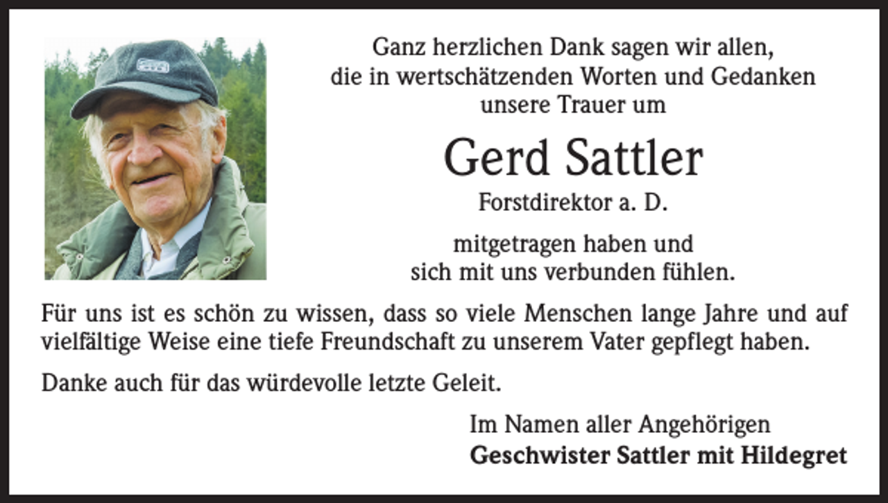 <p>Ganz herzlichen Dank sagen wir allen,<br />die in wert­schätzenden Worten und Gedanken<br />unsere Trauer um</p><p>Gerd Sattler<br />Forstdirektor a. D.</p><p>mitgetragen haben und<br />sich mit uns verbunden fühlen.<br />Für uns ist es schön zu wissen, dass so viele Menschen lange Jahre und auf<br />vielfältige Weise eine tiefe Freundschaft zu unserem Vater gepflegt haben.<br />Danke auch für das würdevolle letzte Geleit.<br />Im Namen aller Angehörigen<br />Geschwister Sattler mit Hildegret</p>