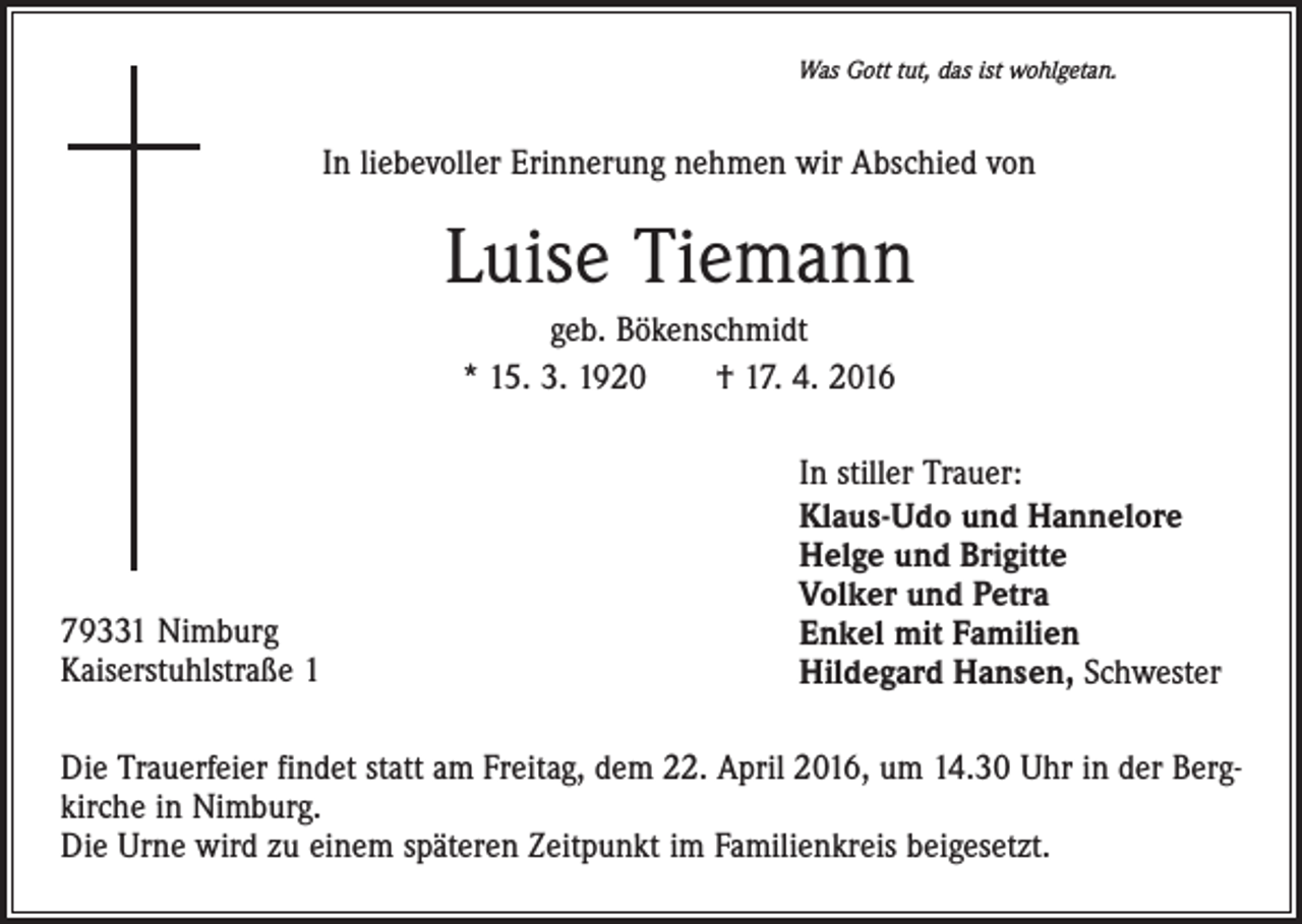 <p>Was Gott tut, das ist wohlgetan.</p><p>In liebevoller Erinnerung nehmen wir Abschied von</p><p>Luise Tiemann<br />geb. Bökenschmidt<br />* 15. 3. 1920 † 17. 4. 2016</p><p>79331 Nimburg<br />Kaiserstuhlstraße 1</p><p>In stiller Trauer:<br />Klaus-Udo und Hannelore<br />Helge und Brigitte<br />Volker und Petra<br />Enkel mit Familien<br />Hildegard Hansen, Schwester</p><p>Die Trauerfeier findet statt am Freitag, dem 22. April 2016, um 14.30 Uhr in der Bergkirche in Nimburg.<br />Die Urne wird zu einem späteren Zeitpunkt im Familienkreis beigesetzt.</p>