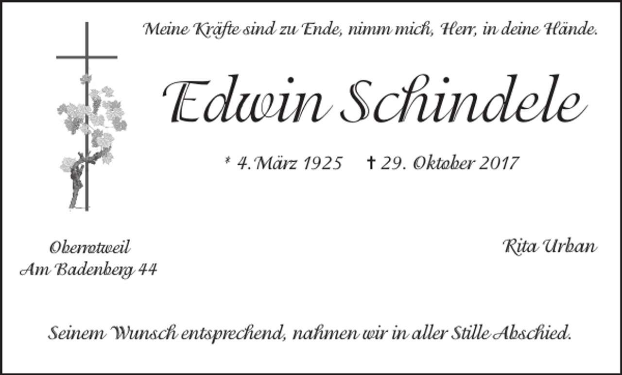 <p>Meine Kräfte sind zu Ende, nimm mich, Herr, in deine Hände.</p><p>Edwin Schindele<br />* 4.März 1925</p><p>Oberrotweil<br />Am Badenberg 44</p><p>= 29. Oktober 2017</p><p>Rita Urban</p><p>Seinem Wunsch entsprechend, nahmen wir in aller Stille Abschied.</p>