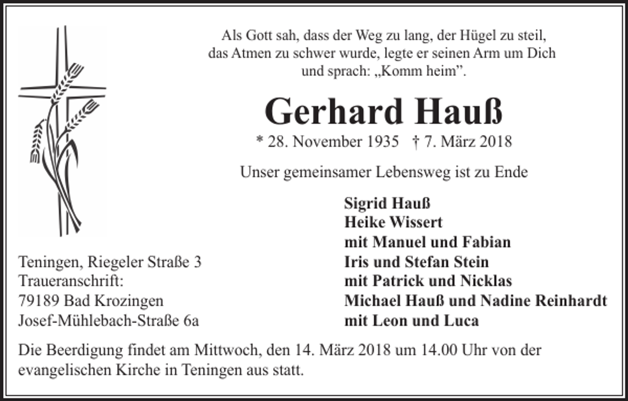 <p>Als Gott sah, dass der Weg zu lang, der Hügel zu steil,<br />das Atmen zu schwer wurde, legte er seinen Arm um Dich<br />und sprach: „Komm heim”.</p><p>Gerhard Hauß</p><p>* 28. November 1935 † 7. März 2018<br />Unser gemeinsamer Lebensweg ist zu Ende</p><p>Teningen, Riegeler Straße 3<br />Traueranschrift:<br />79189 Bad Krozingen<br />Josef-Mühlebach-Straße 6a</p><p>Sigrid Hauß<br />Heike Wissert<br />mit Manuel und Fabian<br />Iris und Stefan Stein<br />mit Patrick und Nicklas<br />Michael Hauß und Nadine Reinhardt<br />mit Leon und Luca</p><p>Die Beerdigung findet am Mittwoch, den 14. März 2018 um 14.00 Uhr von der<br />evangelischen Kirche in Teningen aus statt.</p>