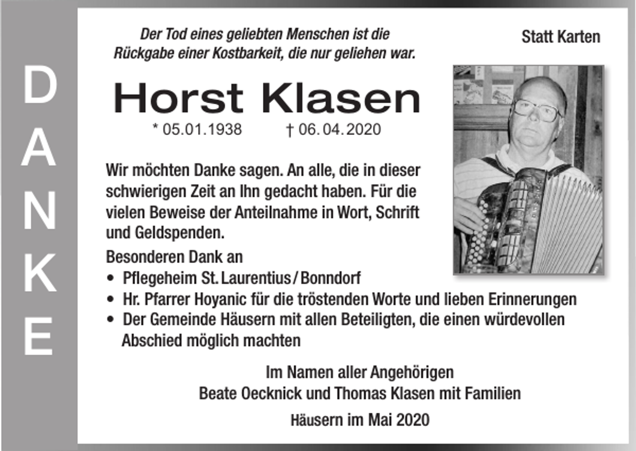 <p>D<br />A<br />N<br />K<br />E</p><p>Der Tod eines geliebten Menschen ist die<br />Rückgabe einer Kostbarkeit, die nur geliehen war.</p><p>Statt Karten</p><p>Horst Klasen<br />* 05.01.1938</p><p>† 06. 04. 2020</p><p>Wir möchten Danke sagen. An alle, die in dieser<br />schwierigen Zeit an Ihn gedacht haben. Für die<br />vielen Beweise der Anteilnahme in Wort, Schrift<br />und Geldspenden.<br />Besonderen Dank an<br />• Pflegeheim St. Laurentius / Bonndorf<br />• Hr. Pfarrer Hoyanic für die tröstenden Worte und lieben Erinnerungen<br />• Der Gemeinde Häusern mit allen Beteiligten, die einen würdevollen<br />Abschied möglich machten<br />Im Namen aller Angehörigen<br />Beate Oecknick und Thomas Klasen mit Familien<br />Häusern im Mai 2020</p>