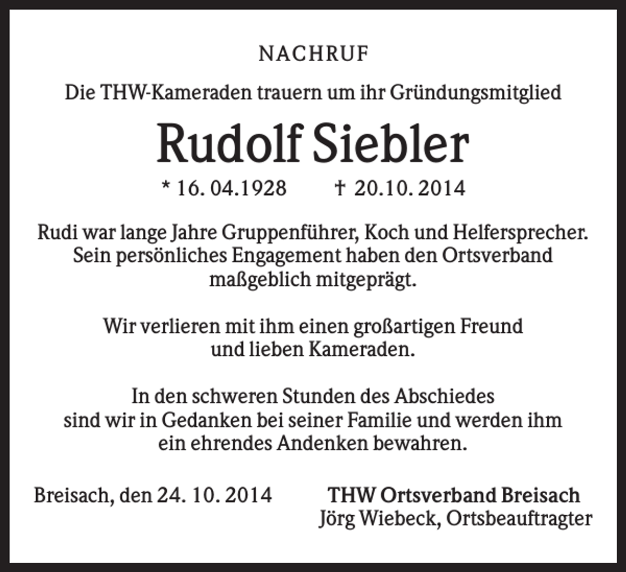 <p>N AC HR U F<br />Die THW-Kameraden trauern um ihr Gründungsmitglied</p><p>Rudolf Siebler<br />* 16. 04.1928</p><p>† 20.10. 2014</p><p>Rudi war lange Jahre Gruppenführer, Koch und Helfersprecher.<br />Sein persönliches Engagement haben den Ortsverband<br />maßgeblich mitgeprägt.<br />Wir verlieren mit ihm einen großartigen Freund<br />und lieben Kameraden.<br />In den schweren Stunden des Abschiedes<br />sind wir in Gedanken bei seiner Familie und werden ihm<br />ein ehrendes Andenken bewahren.<br />Breisach, den 24. 10. 2014</p><p>THW Ortsverband Breisach<br />Jörg Wiebeck, Ortsbeauftragter</p>