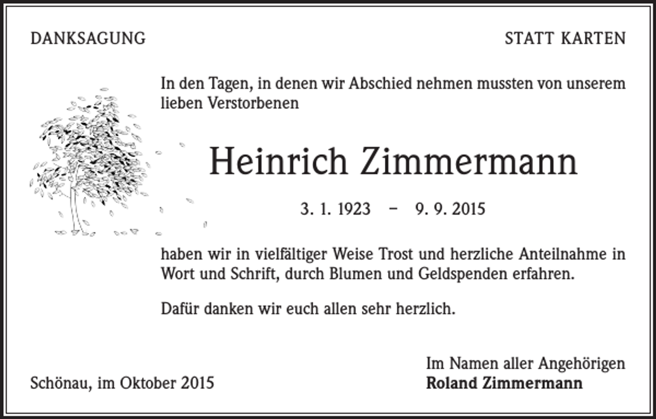 <p>DANKSAGUNG</p><p>STATT KARTEN<br />In den Tagen, in denen wir Abschied nehmen mussten von unserem<br />lieben Verstorbenen</p><p>Heinrich Zimmermann<br />3. 1. 1923 – 9. 9. 2015<br />haben wir in vielfältiger Weise Trost und herzliche Anteilnahme in<br />Wort und Schrift, durch Blumen und Geldspenden erfahren.<br />Dafür danken wir euch allen sehr herzlich.</p><p>Schönau, im Oktober 2015</p><p>Im Namen aller Angehörigen<br />Roland Zimmermann</p>