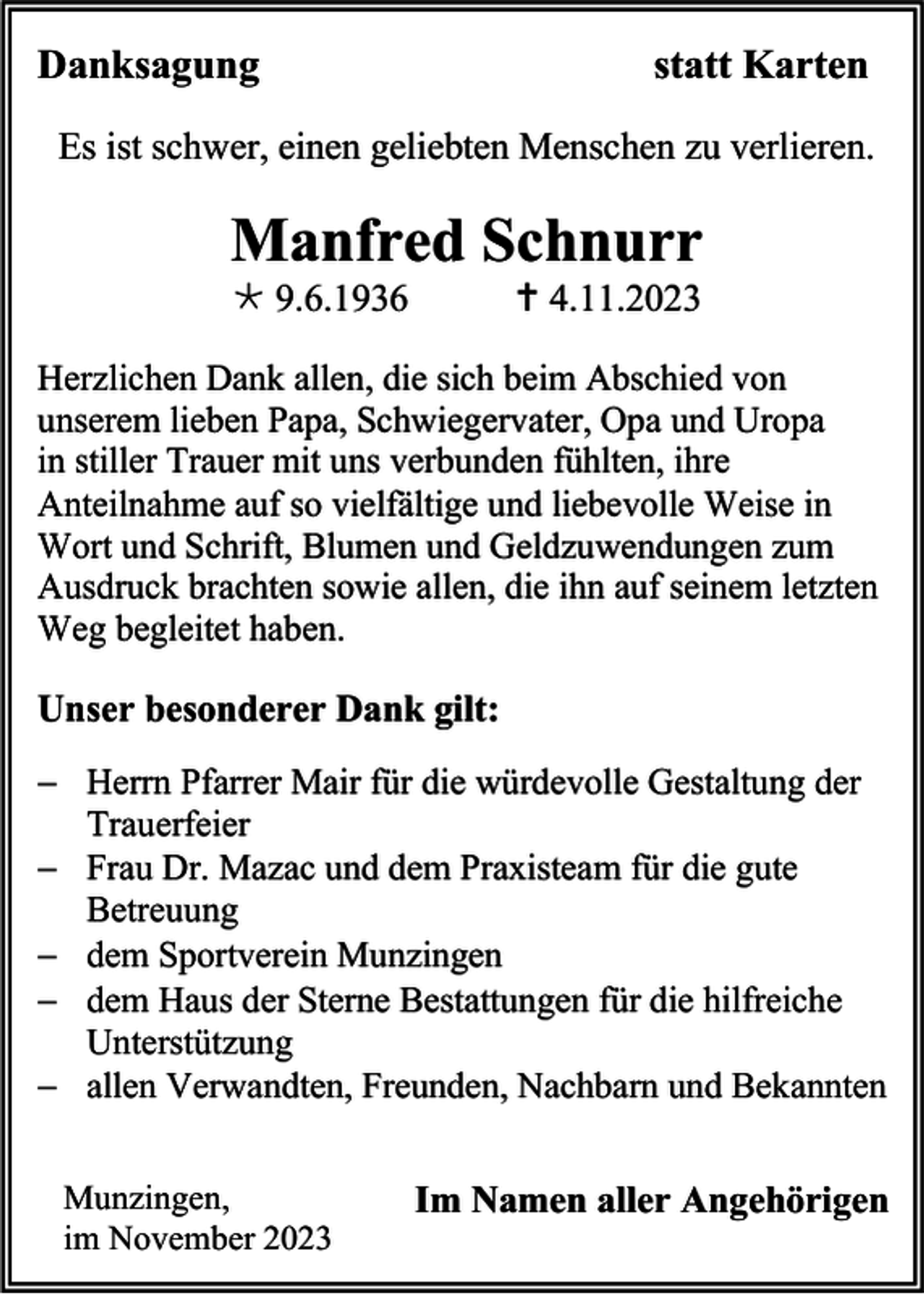 <p>Danksagung</p><p>statt Karten</p><p>Es ist schwer, einen geliebten Menschen zu verlieren.</p><p>Manfred Schnurr<br />* 9.6.1936</p><p>† 4.11.2023</p><p>Herzlichen Dank allen, die sich beim Abschied von<br />unserem lieben Papa, Schwiegervater, Opa und Uropa<br />in stiller Trauer mit uns verbunden fühlten, ihre<br />Anteilnahme auf so vielfältige und liebevolle Weise in<br />Wort und Schrift, Blumen und Geldzuwendungen zum<br />Ausdruck brachten sowie allen, die ihn auf seinem letzten<br />Weg begleitet haben.</p><p>Unser besonderer Dank gilt:<br />− Herrn Pfarrer Mair für die würdevolle Gestaltung der<br />Trauerfeier<br />− Frau Dr. Mazac und dem Praxisteam für die gute<br />Betreuung<br />− dem Sportverein Munzingen<br />− dem Haus der Sterne Bestattungen für die hilfreiche<br />Unterstützung<br />− allen Verwandten, Freunden, Nachbarn und Bekannten<br />Munzingen,<br />im November 2023</p><p>Im Namen aller Angehörigen</p>