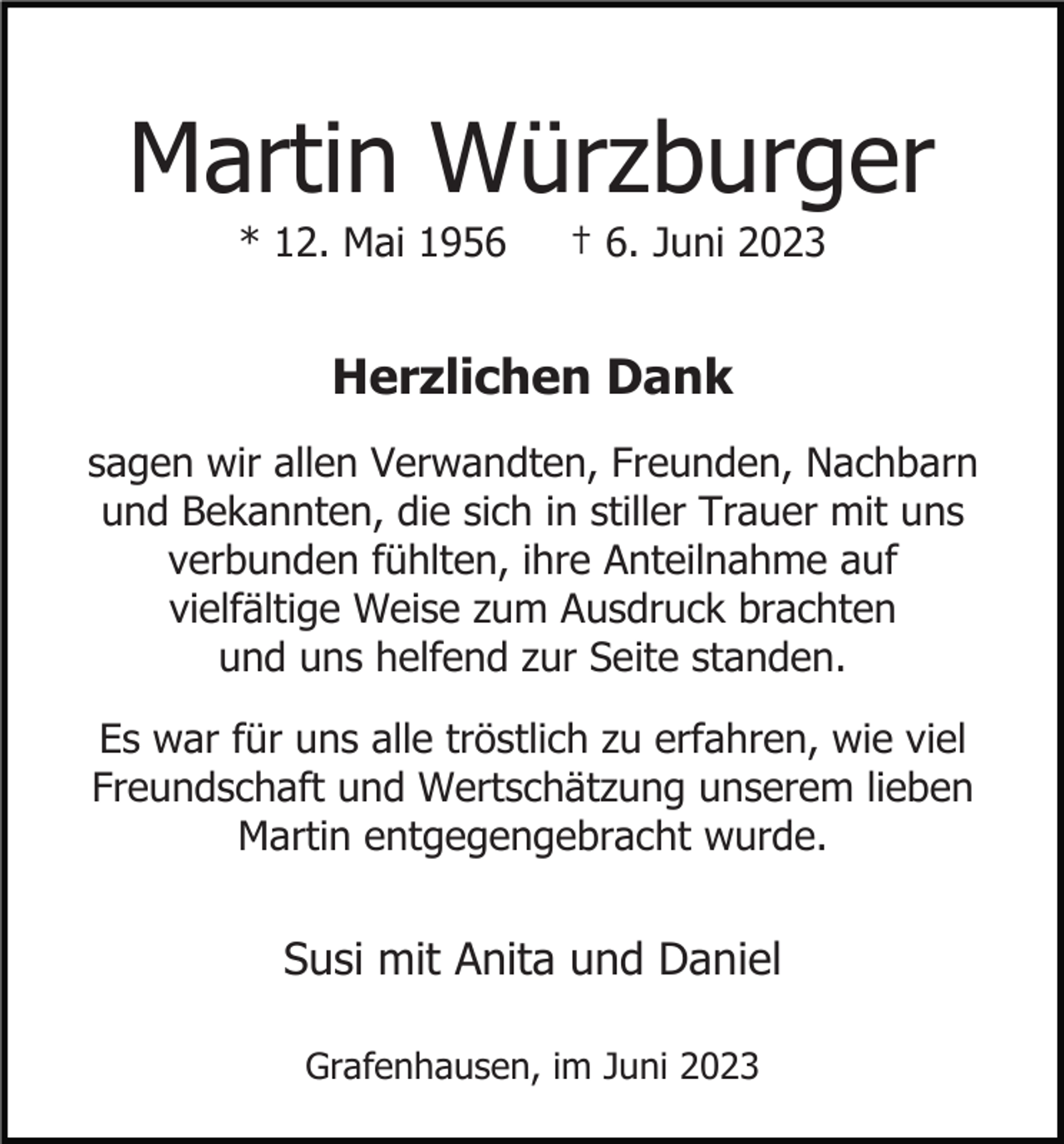 <p>Martin Würzburger<br />* 12. Mai 1956</p><p>† 6. Juni 2023</p><p>Herzlichen Dank<br />sagen wir allen Verwandten, Freunden, Nachbarn<br />und Bekannten, die sich in stiller Trauer mit uns<br />verbunden fühlten, ihre Anteilnahme auf<br />vielfältige Weise zum Ausdruck brachten<br />und uns helfend zur Seite standen.<br />Es war für uns alle tröstlich zu erfahren, wie viel<br />Freundschaft und Wertschätzung unserem lieben<br />Martin entgegengebracht wurde.</p><p>Susi mit Anita und Daniel<br />Grafenhausen, im Juni 2023</p>