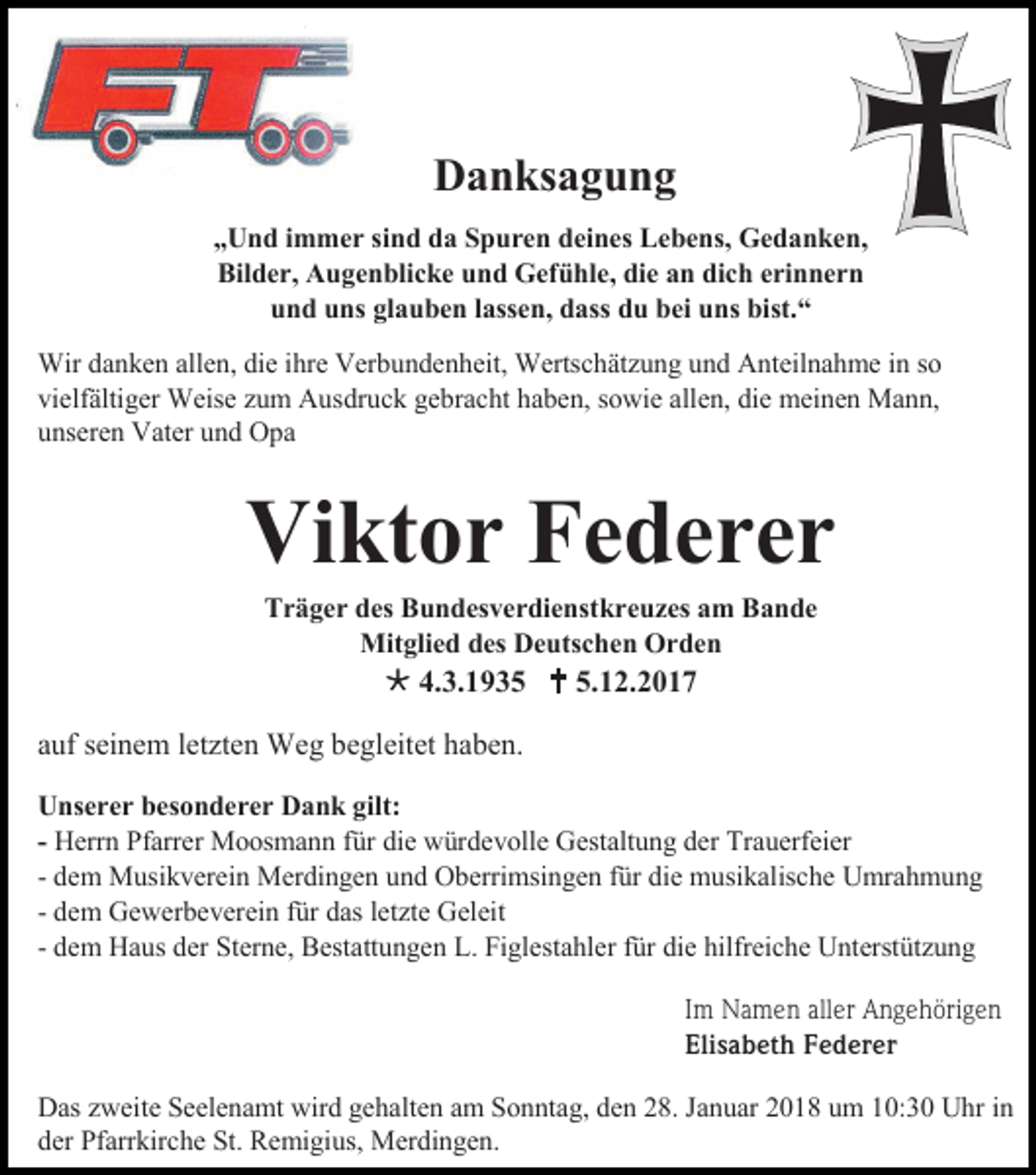 <p>Danksagung<br />„Und immer sind da Spuren deines Lebens, Gedanken,<br />Bilder, Augenblicke und Gefühle, die an dich erinnern<br />und uns glauben lassen, dass du bei uns bist.“<br />Wir danken allen, die ihre Verbundenheit, Wertschätzung und Anteilnahme in so<br />vielfältiger Weise zum Ausdruck gebracht haben, sowie allen, die meinen Mann,<br />unseren Vater und Opa</p><p>Viktor Federer<br />Träger des Bundesverdienstkreuzes am Bande<br />Mitglied des Deutschen Orden</p><p> 4.3.1935  5.12.2017<br />auf seinem letzten Weg begleitet haben.<br />Unserer besonderer Dank gilt:<br />- Herrn Pfarrer Moosmann für die würdevolle Gestaltung der Trauerfeier<br />- dem Musikverein Merdingen und Oberrimsingen für die musikalische Umrahmung<br />- dem Gewerbeverein für das letzte Geleit<br />- dem Haus der Sterne, Bestattungen L. Figlestahler für die hilfreiche Unterstützung<br />Im Namen aller Angehörigen<br />Elisabeth Federer<br />Das zweite Seelenamt wird gehalten am Sonntag, den 28. Januar 2018 um 10:30 Uhr in<br />der Pfarrkirche St. Remigius, Merdingen.</p>