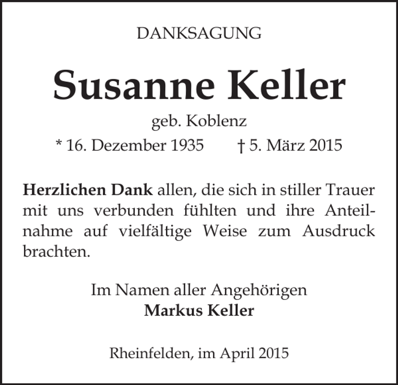 <p>DANKSAGUNG</p><p>Susanne Keller<br />geb. Koblenz<br />* 16. Dezember 1935<br />† 5. März 2015</p><p>Herzlichen Dank allen, die sich in stiller Trauer<br />mit uns verbunden fühlten und ihre Anteilnahme auf vielfältige Weise zum Ausdruck<br />brachten.<br />Im Namen aller Angehörigen<br />Markus Keller<br />Rheinfelden, im April 2015</p>