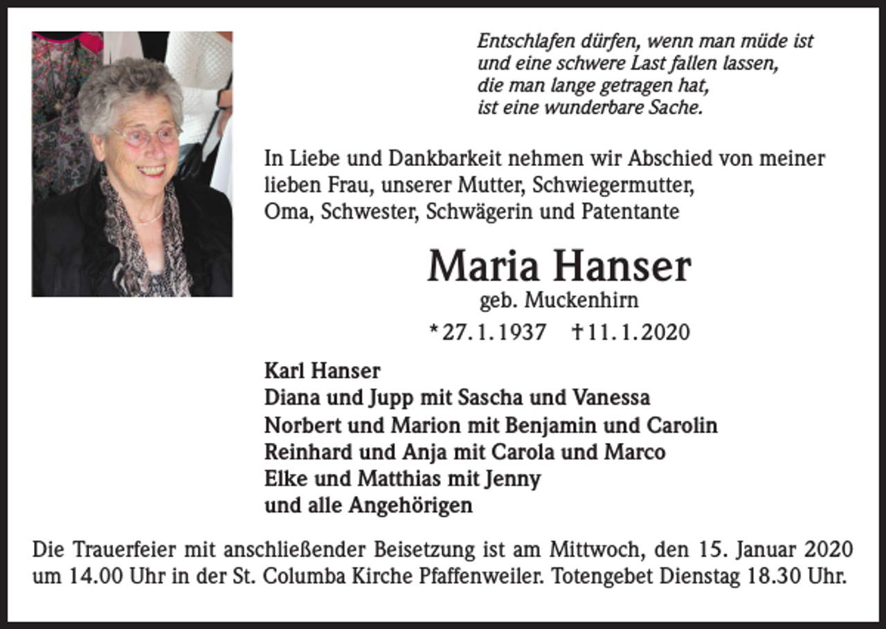 <p>Entschlafen dürfen, wenn man müde ist<br />und eine schwere Last fallen lassen,<br />die man lange getragen hat,<br />ist eine wunderbare Sache.</p><p>In Liebe und Dankbarkeit nehmen wir Abschied von meiner<br />lieben Frau, unserer Mutter, Schwiegermutter,<br />Oma, Schwester, Schwägerin und Patentante</p><p>Maria Hanser<br />geb. Muckenhirn<br />* 27. 1. 1937 † 11. 1. 2020</p><p>Karl Hanser<br />Diana und Jupp mit Sascha und Vanessa<br />Norbert und Marion mit Benjamin und Carolin<br />Reinhard und Anja mit Carola und Marco<br />Elke und Matthias mit Jenny<br />und alle Angehörigen<br />Die Trauerfeier mit anschließender Beisetzung ist am Mittwoch, den 15. Januar 2020<br />um 14.00 Uhr in der St. Columba Kirche Pfaffenweiler. Totengebet Dienstag 18.30 Uhr.</p>