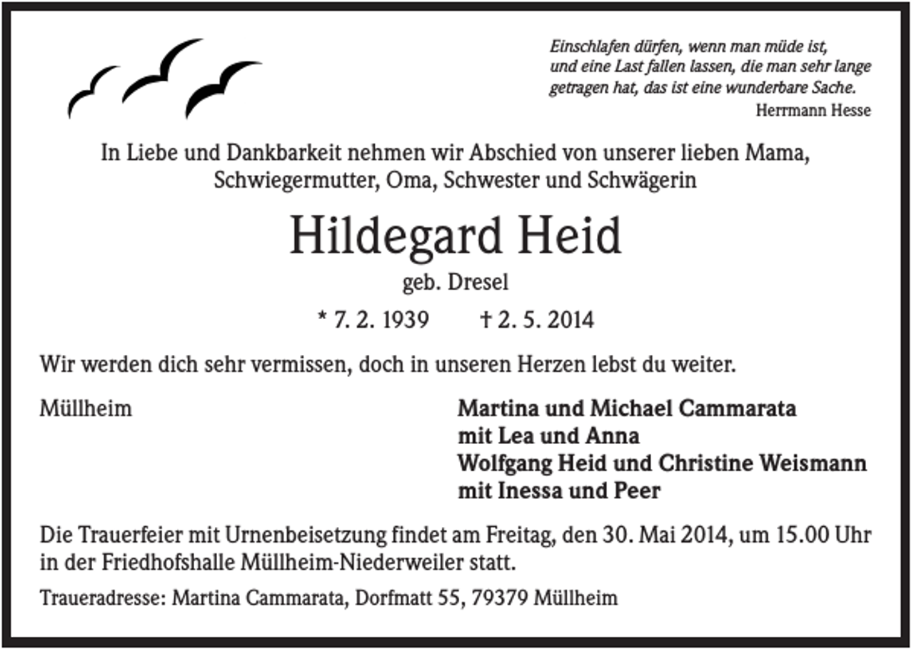 <p>Einschlafen dürfen, wenn man müde ist,<br />und eine Last fallen lassen, die man sehr lange<br />getragen hat, das ist eine wunderbare Sache.<br />Herrmann Hesse</p><p>In Liebe und Dankbarkeit nehmen wir Abschied von unserer lieben Mama,<br />Schwiegermutter, Oma, Schwester und Schwägerin</p><p>Hildegard Heid<br />geb. Dresel<br />* 7. 2. 1939<br />† 2. 5. 2014<br />Wir werden dich sehr vermissen, doch in unseren Herzen lebst du weiter.<br />Müllheim</p><p>Martina und Michael Cammarata<br />mit Lea und Anna<br />Wolfgang Heid und Christine Weismann<br />mit Inessa und Peer</p><p>Die Trauerfeier mit Urnenbeisetzung findet am Freitag, den 30. Mai 2014, um 15.00 Uhr<br />in der Friedhofshalle Müllheim-Niederweiler statt.<br />Traueradresse: Martina Cammarata, Dorfmatt 55, 79379 Müllheim</p>