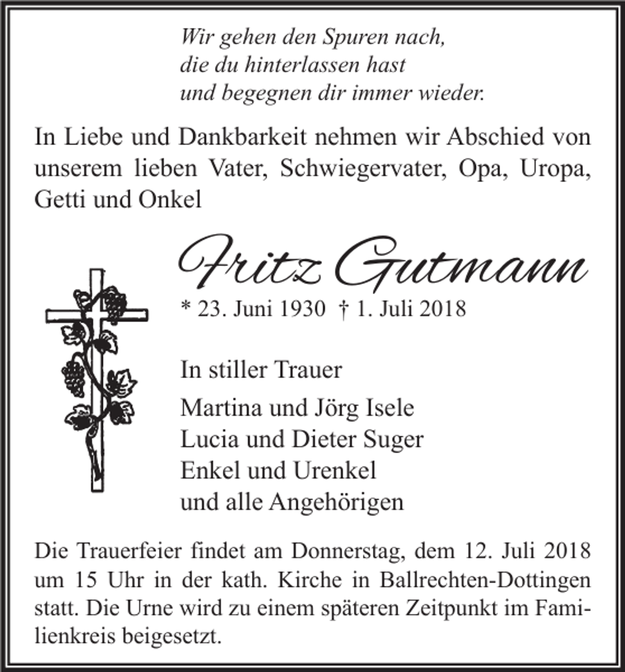 <p>Wir gehen den Spuren nach,<br />die du hinterlassen hast<br />und begegnen dir immer wieder.</p><p>In Liebe und Dankbarkeit nehmen wir Abschied von<br />unserem lieben Vater, Schwiegervater, Opa, Uropa,<br />Getti und Onkel</p><p>Fritz Gutmann<br />* 23. Juni 1930 † 1. Juli 2018</p><p>In stiller Trauer<br />Martina und Jörg Isele<br />Lucia und Dieter Suger<br />Enkel und Urenkel<br />und alle Angehörigen<br />Die Trauerfeier findet am Donnerstag, dem 12. Juli 2018<br />um 15 Uhr in der kath. Kirche in Ballrechten-Dottingen<br />statt. Die Urne wird zu einem späteren Zeitpunkt im Familienkreis beigesetzt.</p>