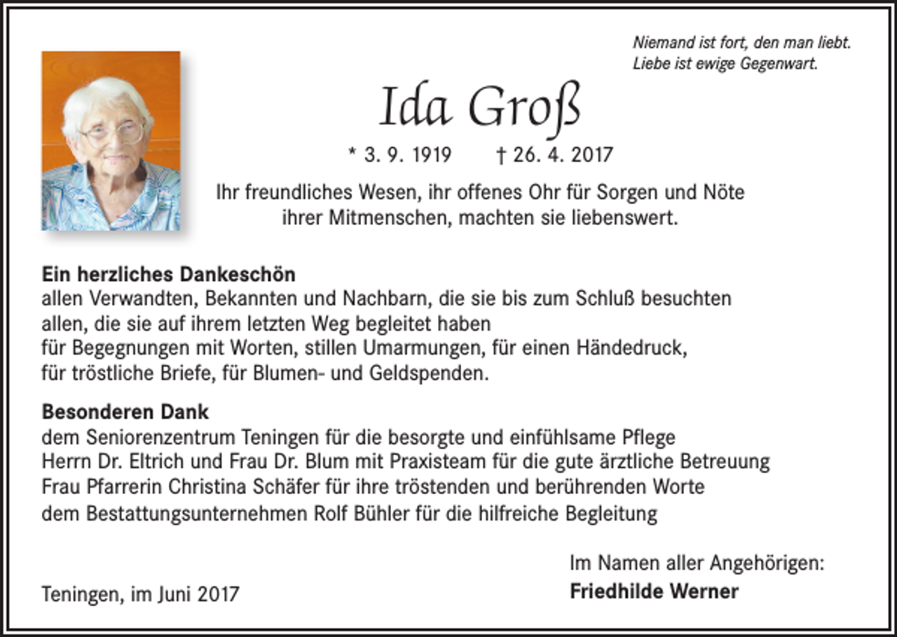 <p>Ida Groß</p><p>Niemand ist fort, den man liebt.<br />Liebe ist ewige Gegenwart.</p><p>* 3. 9. 1919 † 26. 4. 2017<br />Ihr freundliches Wesen, ihr offenes Ohr für Sorgen und Nöte<br />ihrer Mitmenschen, machten sie liebenswert.<br />Ein herzliches Dankeschön<br />allen Verwandten, Bekannten und Nachbarn, die sie bis zum Schluß besuchten<br />allen, die sie auf ihrem letzten Weg begleitet haben<br />für Begegnungen mit Worten, stillen Umarmungen, für einen Händedruck,<br />für tröstliche Briefe, für Blumen- und Geldspenden.<br />Besonderen Dank<br />dem Seniorenzentrum Teningen für die besorgte und einfühlsame Pflege<br />Herrn Dr. Eltrich und Frau Dr. Blum mit Praxisteam für die gute ärztliche Betreuung<br />Frau Pfarrerin Christina Schäfer für ihre tröstenden und berührenden Worte<br />dem Bestattungsunternehmen Rolf Bühler für die hilfreiche Begleitung<br />Teningen, im Juni 2017</p><p>Im Namen aller Angehörigen:<br />Friedhilde Werner</p>