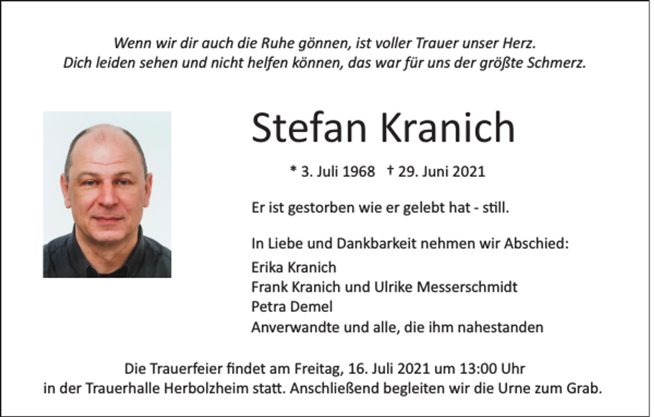 <p>Wenn wir dir auch die Ruhe gönnen, ist voller Trauer unser Herz.<br />Dich leiden sehen und nicht helfen können, das war für uns der größte Schmerz.</p><p>Stefan Kranich<br />* 3. Juli 1968 † 29. Juni 2021<br />Er ist gestorben wie er gelebt hat ­ s�ll.<br />In Liebe und Dankbarkeit nehmen wir Abschied:<br />Erika Kranich<br />Frank Kranich und Ulrike Messerschmidt<br />Petra Demel<br />Anverwandte und alle, die ihm nahestanden<br />Die Trauerfeier ﬁndet am Freitag, 16. Juli 2021 um 13:00 Uhr<br />in der Trauerhalle Herbolzheim sta�. Anschließend begleiten wir die Urne zum Grab.</p>