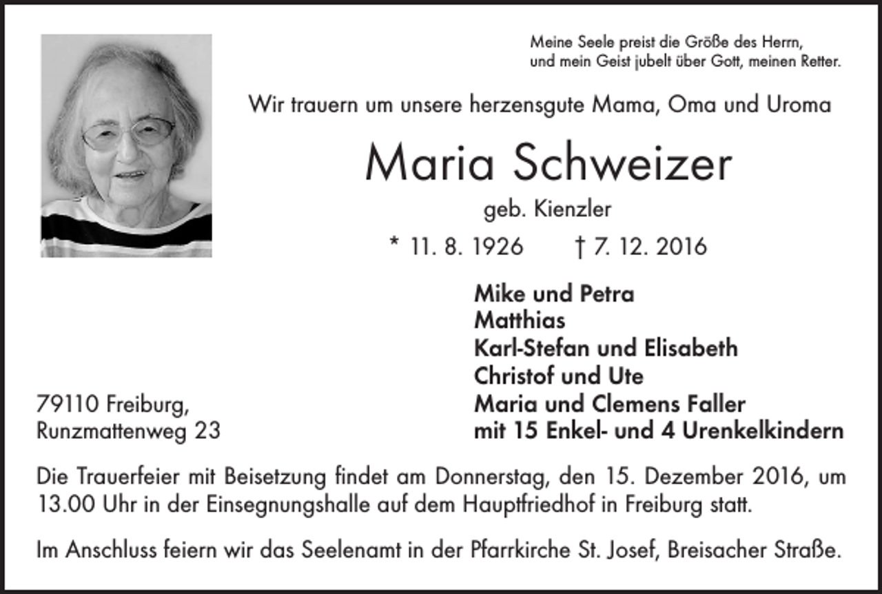<p>Meine Seele preist die Größe des Herrn,<br />und mein Geist jubelt über Gott, meinen Retter.</p><p>Wir trauern um unsere herzensgute Mama, Oma und Uroma</p><p>Maria Schweizer<br />geb. Kienzler</p><p>* 11. 8. 1926 † 7. 12. 2016</p><p>79110 Freiburg,<br />Runzmattenweg 23</p><p>Mike und Petra<br />Matthias<br />Karl-Stefan und Elisabeth<br />Christof und Ute<br />Maria und Clemens Faller<br />mit 15 Enkel- und 4 Urenkelkindern</p><p>Die Trauerfeier mit Beisetzung findet am Donnerstag, den 15. Dezember 2016, um<br />13.00 Uhr in der Einsegnungshalle auf dem Hauptfriedhof in Freiburg statt.<br />Im Anschluss feiern wir das Seelenamt in der Pfarrkirche St. Josef, Breisacher Straße.</p>