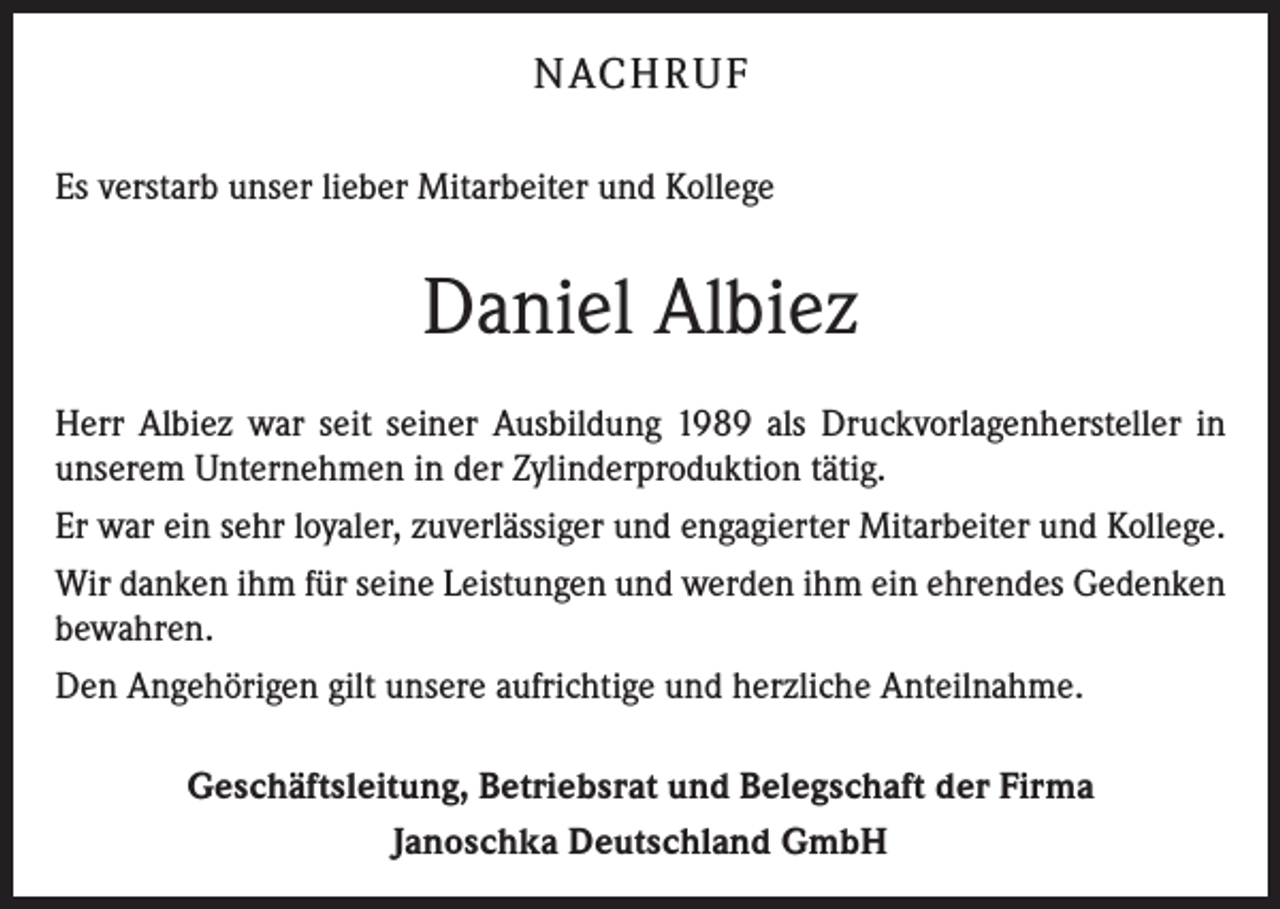 <p>NACH R U F<br />Es verstarb unser lieber Mitarbeiter und Kollege</p><p>Daniel Albiez<br />Herr Albiez war seit seiner Ausbildung 1989 als Druckvorlagenhersteller in<br />unserem Unternehmen in der Zylinderproduktion tätig.<br />Er war ein sehr loyaler, zuverlässiger und engagierter Mitarbeiter und Kollege.<br />Wir danken ihm für seine Leistungen und werden ihm ein ehrendes Gedenken<br />bewahren.<br />Den Angehörigen gilt unsere aufrichtige und herzliche Anteilnahme.<br />Geschäftsleitung, Betriebsrat und Belegschaft der Firma<br />Janoschka Deutschland GmbH</p>