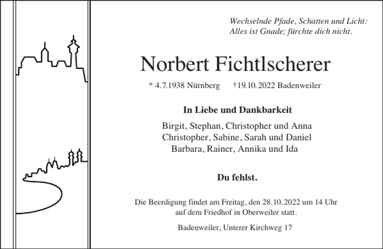<p>Wechselnde Pfade, Schatten und Licht:<br />Alles ist Gnade; fürchte dich nicht.</p><p>Norbert Fichtlscherer<br />* 4. 7. 1938 Nürnberg</p><p>†19.10. 2022 Badenweiler</p><p>In Liebe und Dankbarkeit<br />Birgit, Stephan, Christopher und Anna<br />Christopher, Sabine, Sarah und Daniel<br />Barbara, Rainer, Annika und Ida<br />Du fehlst.<br />Die Beerdigung findet am Freitag, den 28.10. 2022 um 14 Uhr<br />auf dem Friedhof in Oberweiler statt.<br />Badenweiler, Unterer Kirchweg 17</p>