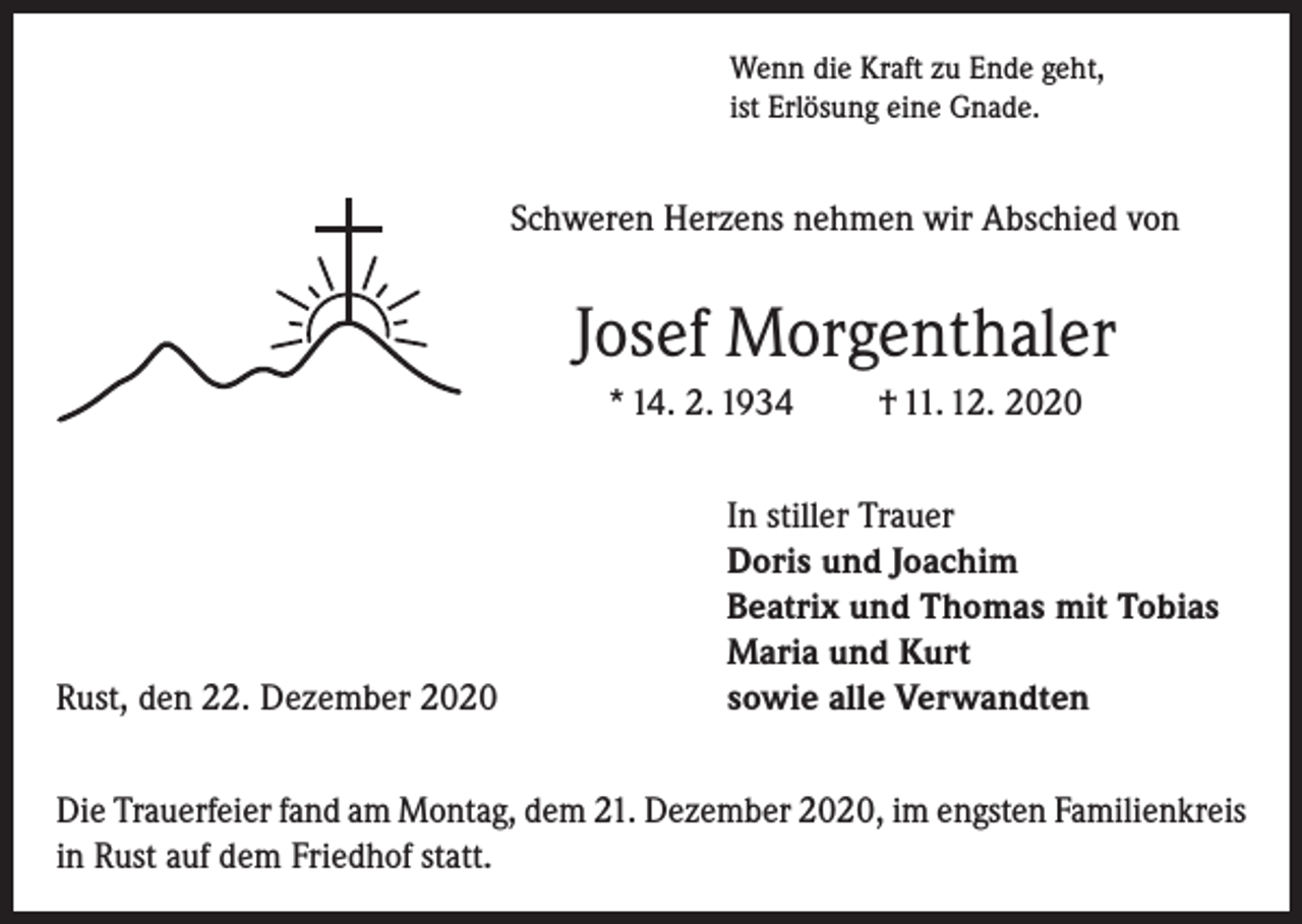 <p>Wenn die Kraft zu Ende geht,<br />ist Erlösung eine Gnade.</p><p>Schweren Herzens nehmen wir Abschied von</p><p>Josef Morgenthaler<br />* 14. 2. 1934</p><p>Rust, den 22. Dezember 2020</p><p>† 11. 12. 2020</p><p>In stiller Trauer<br />Doris und Joachim<br />Beatrix und Thomas mit Tobias<br />Maria und Kurt<br />sowie alle Verwandten</p><p>Die Trauerfeier fand am Montag, dem 21. Dezember 2020, im engsten Familienkreis<br />in Rust auf dem Friedhof statt.</p>