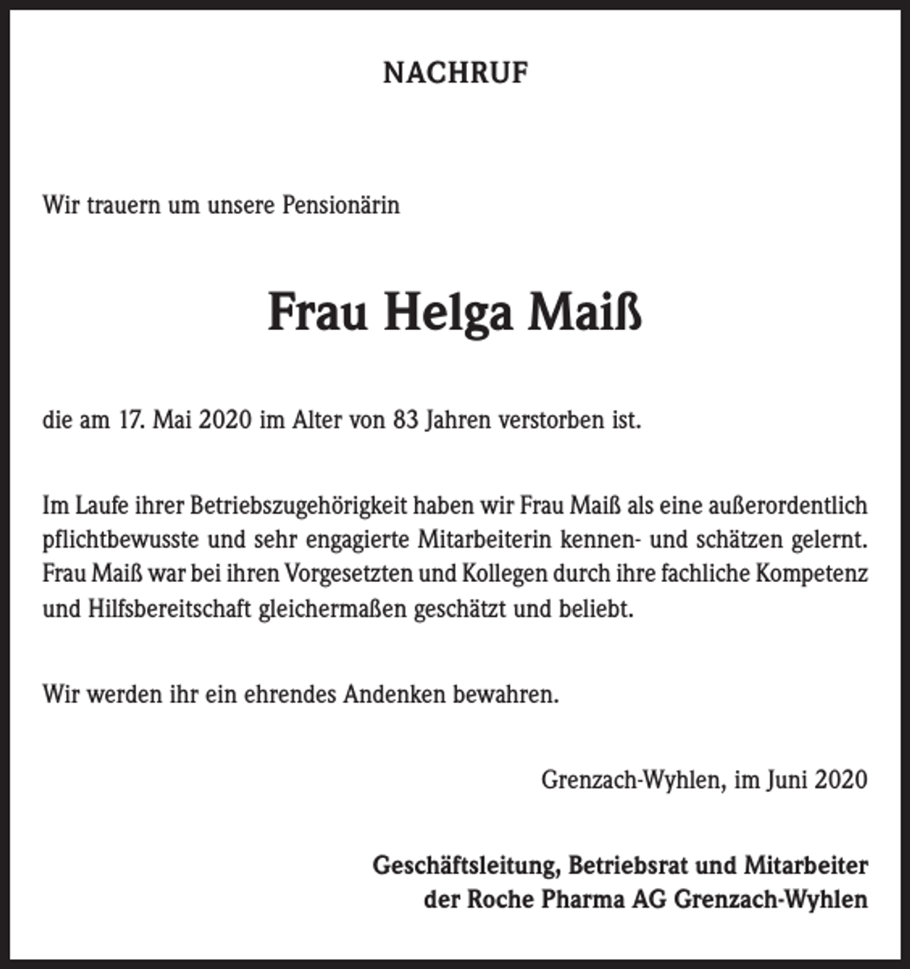 <p>NACHRUF</p><p>Wir trauern um unsere Pensionärin</p><p>Frau Helga Maiß<br />die am 17. Mai 2020 im Alter von 83 Jahren verstorben ist.<br />Im Laufe ihrer Betriebszugehörigkeit haben wir Frau Maiß als eine außerordentlich<br />pflichtbewusste und sehr engagierte Mitarbeiterin kennen- und schätzen gelernt.<br />Frau Maiß war bei ihren Vorgesetzten und Kollegen durch ihre fachliche ­Kompetenz<br />und Hilfsbereitschaft gleichermaßen geschätzt und beliebt.<br />Wir werden ihr ein ehrendes Andenken bewahren.<br />Grenzach-Wyhlen, im Juni 2020<br />Geschäftsleitung, Betriebsrat und Mitarbeiter<br />der Roche Pharma AG Grenzach-Wyhlen</p>