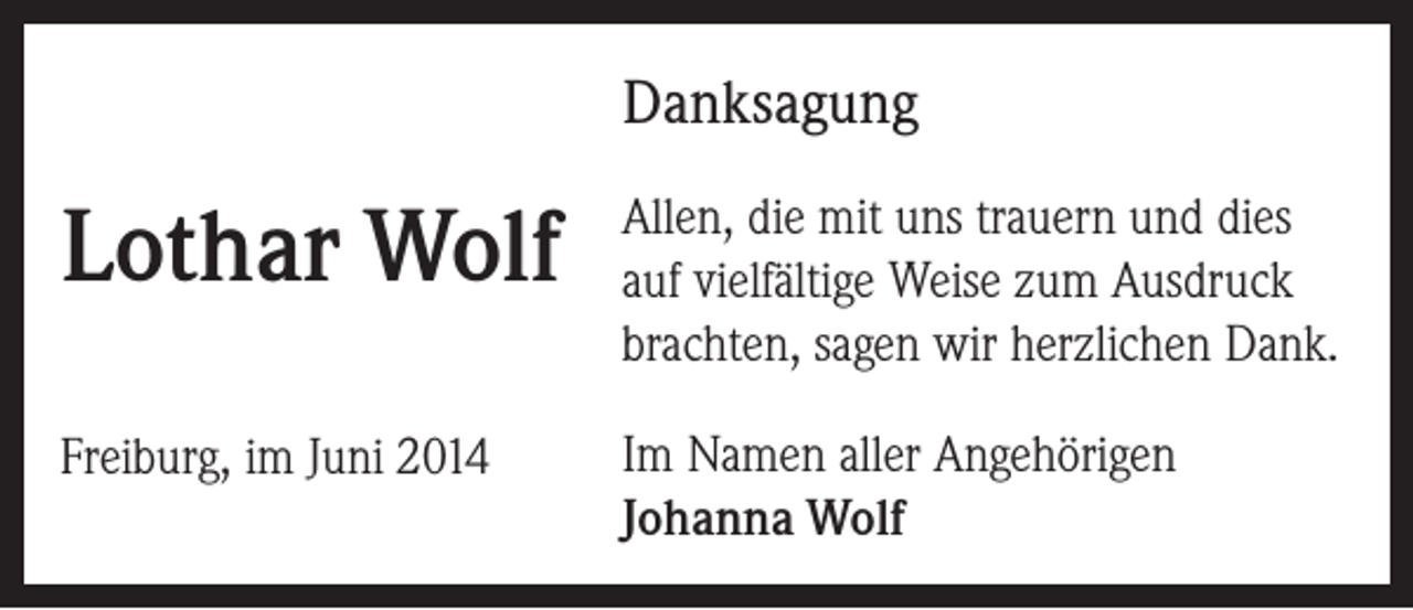 <p>Danksagung</p><p>Lothar Wolf</p><p>Allen, die mit uns trauern und dies<br />auf vielfältige Weise zum Ausdruck<br />brachten, sagen wir herzlichen Dank.</p><p>Freiburg, im Juni 2014</p><p>Im Namen aller Angehörigen<br />Johanna Wolf</p>